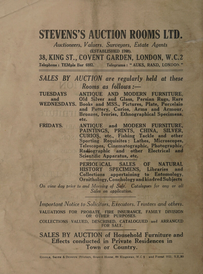 viz tein 22,3 2 STEVENS’S AUCTION ROOMS LTD. Auctioneers, Valuers, Surveyors, Estate Agents — “ &lt; Bs Ni ! (ESTABLISHED 1768). ae ’ 38, KING ST., COVENT GARDEN, LONDON, W. C2 Telephone: TEMple Bar 6882... Telegrams: “ AUKS, RAND, LONDON |’ 2 SALES BY AUCTION are regularly held at thine vi Rooms as follows :— TUESDAYS ANTIQUE AND MODERN FURNITURE, © a and Old Silver and Glass, Persian Rugs, Rare ae WEDNESDAYS. Books and MSS., Pictures, Plate, Porcelain and Pottery, Curios. Arms and Armour, Bronzes, Ivories, Ethnographical Speen etc. ise — FRIDAYS. ANTIQUE and MODERN FURNITURE, Sat PAINTINGS, PRINTS, CHINA, SILVER, CURIOS, etc., Fishing Tackle and other eee Sporting Requisites ; Lathes, Microscope Telescopes, Cinematographic, Photograph Radiographic “and ~ other Electrical Scientific Apparatus, etc. PERIOLiCAL SALES | OF Me HISTORY SPECIMENS, Libraries alas Collections appertaining to ntomology, Ae coe Ornithology, Conchology and kindred Subjec =. eee On view day prior to and Morning of Sale. Catalogues for any or al Sales on application. ny \  ion oe - ant             Important Notice to Soliefites, EBecdetors: Trustees and others. VALUATIONS FOR PROBATE, FIRE INSURANCE, FAMILY DIVISION OR OTHER PURPOSES. COLLECTIONS VALUED, DESCRIBED, CATALOGUED and ARRANGED FOR SALE. SALES BY AUCTION of Boseehald daca end Effects conducted in Private Residences 1 in = Town or Country. ae Rippvie, Smita &amp; Durrus. Printers, Regent House, 89 Kingsway, W.C 2: and Forest Hill, S.E.73 a i; i