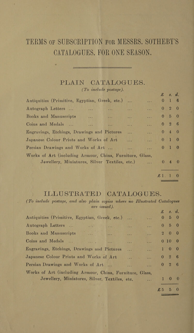 TERMS of SUBSCRIPTION For MESSRS. SOTHEBY'S CATALOGUES, FOR ONE SEASON. PLAIN CA'TALOGUES. (J'o include postage). £: s8i ae Antiquities (Primitive, Egyptian, Greek, etc.) 0: 146 Autograph Letters 0 2. 0 Books and Manuscripts 035-0 Coins and Medals 0° 2) 56 Engravings, Etchings, Drawings and Pictures 0 &gt; ae Japanese Colour Prints and Works of Art 0: © dg Persian Drawings and Works of Art ... 0. ao Works of Art (including Armour, China, Furniture, Glass, Jewellery, Miniatures, Silver Textiles, etc.) On 40 £1, 3tee ILLUSTRATED CATALOGUES. (7'o include postage, and also plain copies where no Illustrated Catalogues are issued ). £ “3. Antiquities (Primitive, Egyptian, Greek, etc.) 0 0 Autograph Letters 0. 3.290 Books and Manuscripts &lt;2 ae be 2 ORG Coins and Medals... Reyes Site ye ve 010 0 Engravings, Etchings, Drawings and Pictures ae dee Japanese Colour Prints and Works of Art 02.8 Persian Drawings and Works of Art QO Oro Works of Art (including Armour, China, Furniture, Glass, Jewellery, Miniatures, Silver, Textiles, ete, Mae 1. Opa 