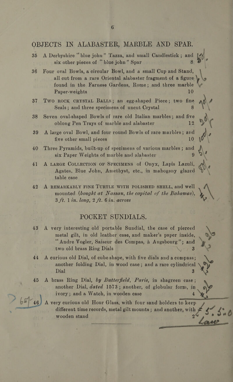 35 36 37 38 39 40 4] 42 43 44 45 Lot~se) six other pieces of “‘ blue john” Spar Four oval Bowls, a circular Bowl, and a small Cup and Stand, all cut from a rare Oriental alabaster fragment of a figure found in the Farnese Gardens, Rome; and three marble Paper-weights ) 10 Two ROCK CRYSTAL BALLS; an egg-shaped Piece; two fine Seals; and three specimens of uncut Crystal 8 Seven oval-shaped Bowls of rare old Italian marbles; and five oblong Pen Trays of marble and alabaster 12 A large oval Bowl, and four round Bowls of rare marbles; and five other small pieces 10 Three Pyramids, built-up of specimens of various marbles ; and six Paper Weights of marble and alabaster 9 A LARGE COLLECTION OF SPECIMENS of Onyx, Lapis Lazuli, Agates, Blue John, Amethyst, etc., in mahogany glazed table case A REMARKABLY FINE TURTLE WITH POLISHED SHELL, and well mounted (bought at Nassau, the capital of the Bahamas), 3 7t. lin. long, 2 ft. 6 in. across POCKET SUNDIALS. A very interesting old portable Sundial, the case of pierced metal gilt, in old leather case, and maker’s paper inside, “Andre Vogler, Saiseur des Compas, 4 Augsbourg”; and two old brass Ring Dials or 3 A curious old Dial, of cube shape, with five dials and a compass; Dial 3 A brass Ring Dial, by Butterfield, Paris, in shagreen case; another Dial, dated 1573; another, of globular form, in ivory; and a Watch, in wooden case 4 different time records, metal gilt mounts; and another, with wooden stand 9% \ \y $7 $46