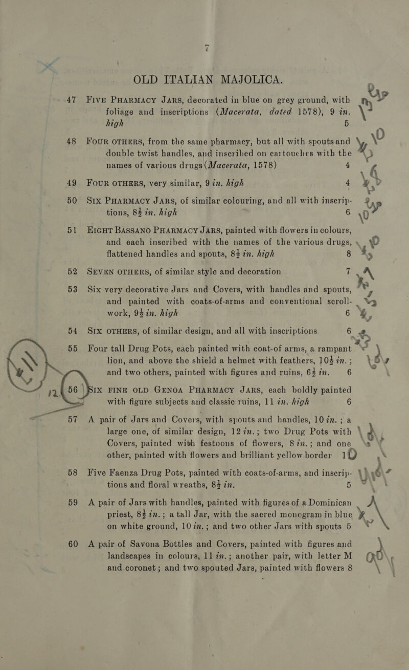 &lt;] OLD ITALIAN MAJOLICA. foliage and inseriptions (M/acerata, dated 1578), 9 in. 47 Five PHARMACY JARS, decorated in blue on grey ground, with n high aX 48 Four OTHERS, from the same pharmacy, but all with spoutsand %, \0 double twist handles, and inscribed on cartouches with a names of various drugs(Macerata, 1578) f P \ Fs . 49 FOUR OTHERS, very similar, Qin. high 4 4D 50 Srx PHARMACY JARS, of similar colouring, and all with inserip- Up we tions, 84 2n. high 6 &lt;n 51 E1a@HTr BASSANO PHARMACY JARS, painted with flowers in colours, and each inscribed with the names of the various drugs, » 0 flattened handles and spouts, 84 in. high 8 Ay 52 SEVEN OTHERS, of similar style and decoration ten A” 53 Six very decorative Jars and Covers, with handles and spouts, and painted with coats-of-arms and conventional scroll- wy   work, 942n. high 6 &amp;., SIX OTHERS, of similar design, and all with inscriptions 6 R | 4 Four tall Drug Pots, each painted with coat-of arms, a rampant © 4 lion, and above the shield a helmet with feathers, 104 in. ; ‘6 Ef and two others, painted with figures and ruins, 64 zn. 6 ay IX FINE OLD GENOA PHARMACY JARS, each boldly painted with figure subjects and classic ruins, 11 zn. high 6 57 A pair of Jars and Covers, with spouts and handles, 1077. ; a large one, of similar design, 127n.; two Drug Pots with ' Covers, painted with festoons of 7 ae Sin.; and one ‘s other, painted with flowers and brilliant yellow border iD .* 58 Five Faenza Drug Pots, painted with coats-of-arms, and inscrip- } 9 “ | tions and floral wreaths, 84 zn. 5 “a, 59 A pair of Jars with handles, painted with figures of a Dominican priest, 84 27.; a tall Jar, with the sacred monogram in blue on white ground, 10 in. ; and two other Jars with spouts 5  60 A pair of Savona Bottles and Covers, painted with figures and } landscapes in colours, 11 7n.; another pair, with letter M (xD : and coronet; and two spouted Jars, Bajniten with flowers 8 \ 4 -