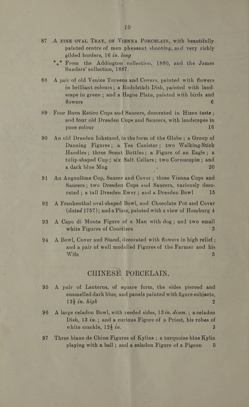 87 88 89 90 91 92 93 94 95 96 97 10 painted centre of men pheasant shooting, and very richly gilded borders, 16 an. long *,* From the Addington collection, 1880, and the James Sanders’ collection, 1887. A pair of old Venice ‘Tureens and Covers, painted with flowers in brilliant colours ; a Rudolstadt Dish, painted with land- scape in green ; and a Hague Plate, painted with birds and flowers 6 Four Buen Retiro Cups and Saucers, decorated in Hizen taste ; and four old Dresden Cups and Saucers, with landscapes in puce colour 16 An old Dresden Inkstand, in the form of the Globe ; a Group of Dancing Figures; a Tea Canister; two Walking-Stick Handles; three Scent Bottles; a Figure of an Eagle; a tulip-shaped Cup; six Salt Cellars; two Cornucopie ; and a dark blue Mug . 20 An Angouléme Cup, Saucer and Cover; three Vienna Cups and Saucers; two Dresden Cups and Saucers, variously deco- rated ; a tall Dresden Ewer; and a Dresden Bowl 15 A Frankenthal oval-shaped Bowl, and Chocolate Pot and Cover (dated 1757); anda Plate, painted with a view of Homburg 4 A Capo di Monte Figure of a Man with dog; and two small white Figures of Courtiers 3 A Bowl, Cover and Stand, decorated with flowers in high relief ; and a pair of well modelled Figures of the Farmer and his Wife 5 CHINESE PORCELAIN. A pair of Lanterns, of square form, the sides pierced and enamelled dark blue, and panels painted with figure subjects, 134 in. high y; A large celadon Bowl, with reeded sides, 1322. diam. ; aceladon Dish, 13 7n.; and a curious Figure of a Priest, his robes of white crackle, 124 in. 3 Three blane de Chine Figures of Kylins ; a turquoise-blue Kylin