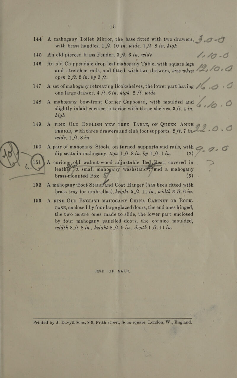 144 A mahogany Toilet Mirror, the base fitted with two drawers, x eC) with brass handles, 1 ft. 10 in. wide, 1ft. 8 in. high 145 An old pierced brass Fender, 3 /¢. 6 in. wide fell) eO Ie ’ 146 An old Chippendale drop leaf mahogany Table, with square legs J f a and stretcher rails, and fitted with two drawers, size when “e@/ “ @% ? &amp;# open 2 ft. 5 in. by 3 ft. 147 A set of mahogany retreating Bookshelves, the lower part having Ab od one large drawer, 4 /t. 6in. high, 2 ft. wide 148 A mahogany bow-front Corner Cupboard, with moulded and + bon, slightly inlaid cornice, interior with three shelves, 3 /#.4in. ~*~ high 149 A FINE OLD ENGLISH YEW TREE TABLE, OF QUEEN ANNE AO : ) PERIOD, with three drawers and club foot supports, 2,/¢. 1 inowee (Os &amp; wide, 1 ft. 8 in.   A pair of mahogany Stools, on turned supports and rails, with > G-O dip seats in mahogany, tops 1 ft. 8 in. by 1 f¢.1 in. (2) f A Oy, hogy walnut- wood ood adjustable Bed, Kest, covered in ie | rent 4 small maho any washstand™ ‘md a mahogany y — brass- Shean Box 4F (3) 152) A mahogany Boot Standfend Coat Hanger (has been fitted with brass tray for umbrellas), hetght 5 ft. ll in., width 3 ft. 6 in. 153 A FINE OLD ENGLISH MAHOGANY CHINA CABINET OR BOOK- CASE, enclosed by four large glazed doors, the end ones hinged, the two centre ones made to slide, the lower part enclosed by four mahogany panelled doors, the cornice moulded, width 8 ft. 8 in., height 8 ft. 9 in., depth 1 ft. 11in. END OF SALE. Printed by J. Davy&amp; Sons, 8-9, Frith-street, Soho-square, London, W., England.