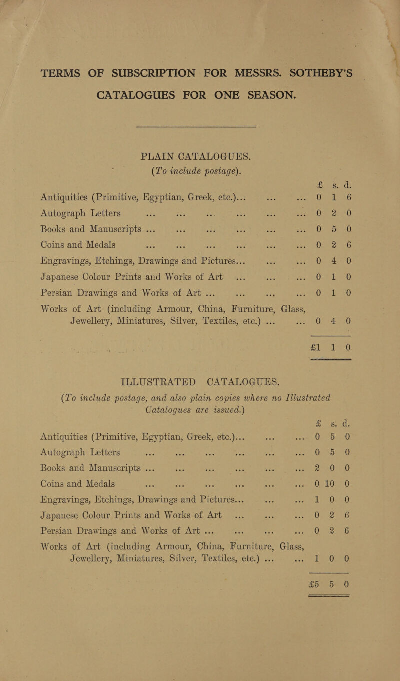 TERMS OF SUBSCRIPTION FOR MESSRS. ‘SOTHEBY’S CATALOGUES FOR ONE SEASON.   PLAIN CATALOGUES. (To include postage). Se rtsee tle Antiquities (Primitive, Egyptian, Greek, etc.)... 0 : 6 Autograph Letters Deel Books and Manuscripts ... O57 20 Coins and Medals Qo Bo Engravings, Etchings, Drawings and Pictures... 0 4 0 Japanese Colour Prints and Works of Art Oe a Persian Drawings and Works of Art ... aes oe Works of Art (including Armour, China, Furniture, Glass, Jewellery, Miniatures, Silver, Textiles, etc.) ... 0 4 0 | cg as Gag ILLUSTRATED CATALOGUES. (To include postage, and also plain copies where no Illustrated Catalogues are issued.) Ee Antiquities (Primitive, Egyptian, Greek, etc.)... Autograph Letters So CO OH Japanese Colour Prints and Works of Art Persian Drawings and Works of Art ... Works of Art (including Armour, China, Furniture, Glass,