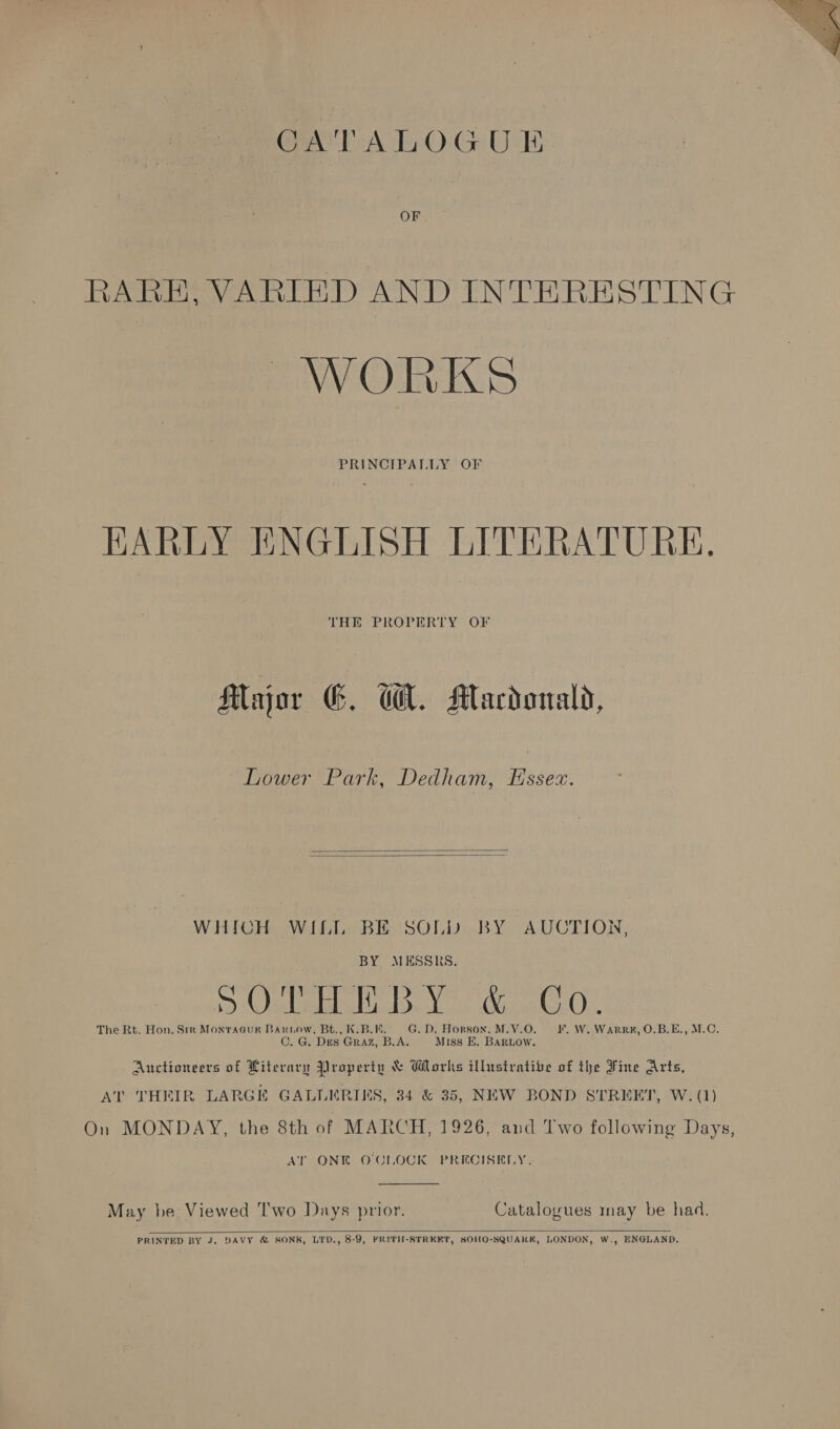 GATALOGUE BARE, VARIED AND INTERESTING WORKS   WHICH WILL BE SOLD BY AUCTION, BY MESSRS. ee) Else del Be ear CO. The Rt. Hon. Sir Montague Barrow, Bt., K.B.E. G. D. Horson. M.V.O . W. WarR#, O.B.E., M.C. C. G. Des. GRAZ, B.A. Miss E. BaRLow. Auctioneers of Hiterary Property &amp; Wlorks illustratibe of the Fine Arts, On MONDAY, the 8th of MARCH, 1926, and Two following Days, AT ONE O'CLOCK PRECISELY.  May be Viewed ‘Two Days prior. Catalogues may be had,  PRINTED BY J. DAVY &amp; SONS, LYD., 8-9, FRITH-STREKT, SOHO-SQUARKK, LONDON, W,, ENGLAND. 