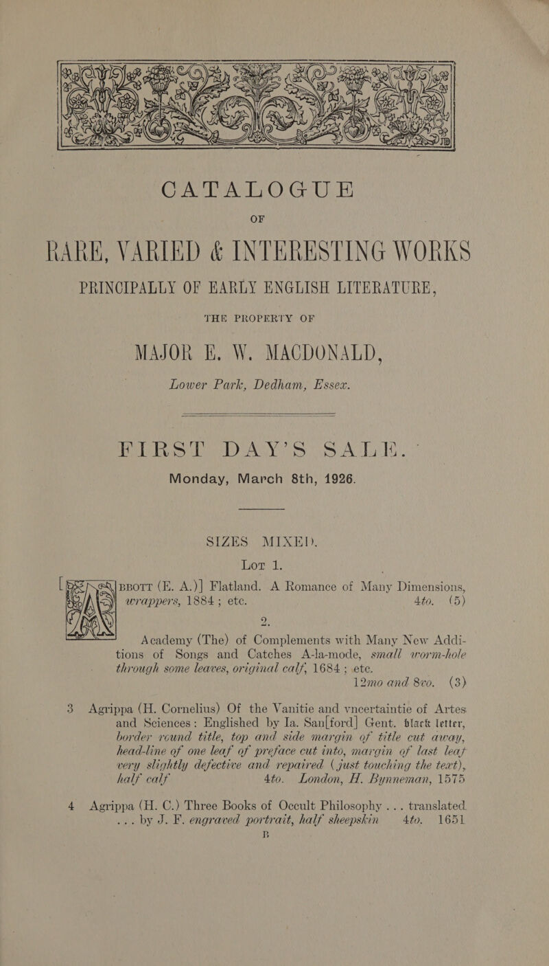  OF (ARK, VARIED &amp; INTERESTING WORKS PRINCIPALLY OF EARLY ENGLISH LITERATURE, THE PROPERTY OF MAJOR EF. W. MACDONALD, Lower Park, Dedham, Essex.   Po oie) AY iS as A Tue Monday, March 8th, 1926. SIZES.) MIXED. Lor 1. pBort (E. A.)] Flatland. A Romance of Many Dimensions, wrappers, 1884 ; ete. Agar it) 92  Academy (The) of Complements with Many New Addi- tions of Songs and Catches A-la-mode, small wworm-hole through some leaves, original calf, 1684 ; ete. 12mo and 8vo. (3) 3 Agrippa (H. Cornelius) Of the Vanitie and vncertaintie of Artes and Sciences: Englished by Ia. San[ford] Gent. dlack letter, border round title, top and side margin of title cut away, head-line of one leaf of preface cut into, margin of last leat very slightly defective and repaired (just touching the teat), half calf 4to. London, H. Bynneman, 1575 4 Agrippa (H. C.) Three Books of Occult Philosophy ... translated. ... by J. F. engraved portrait, half sheepskin 4to. 1651 B