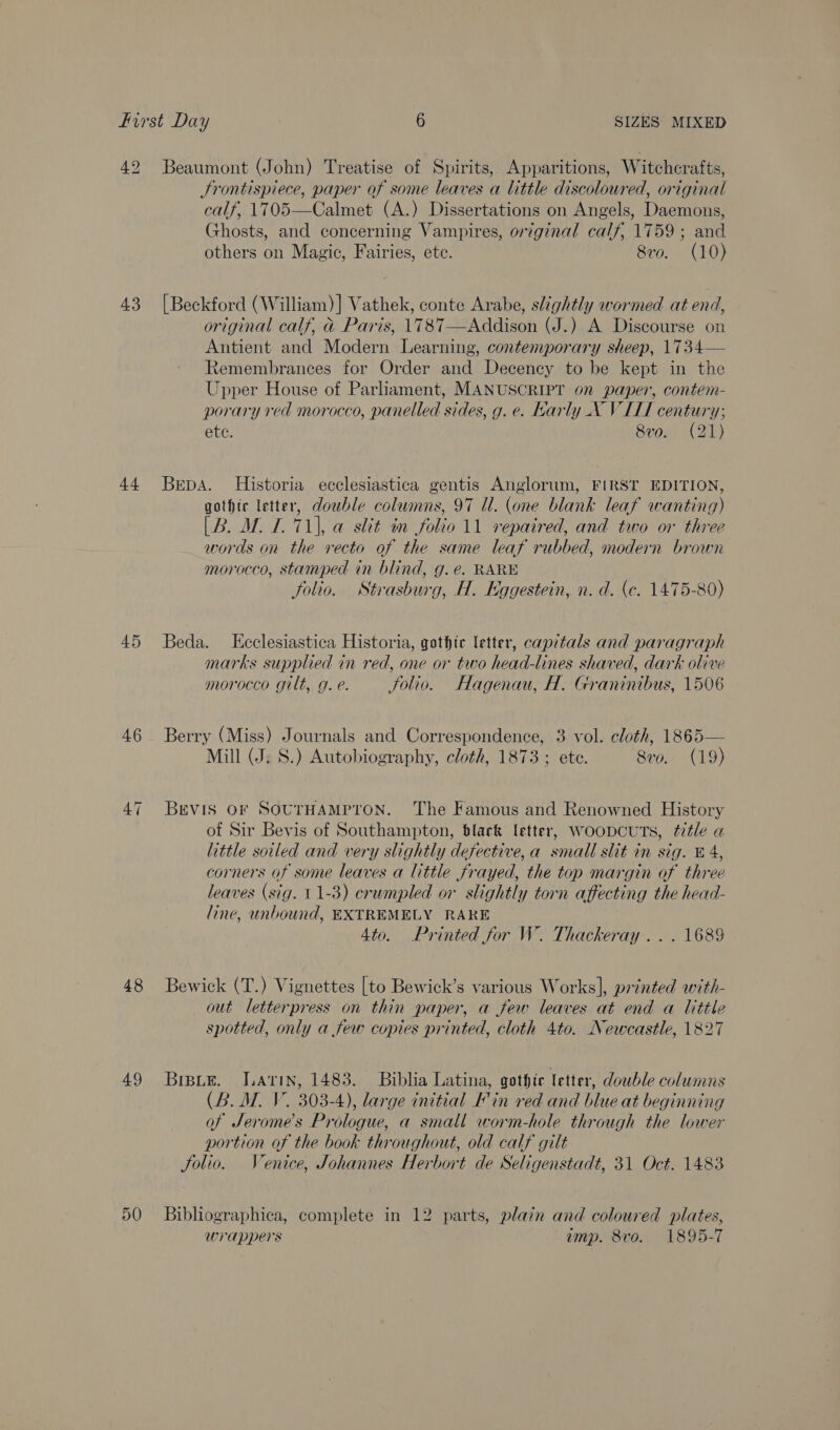 42 Beaumont (John) Treatise of Spirits, Apparitions, Witchcrafts, Frontispiece, paper of some leaves a little discoloured, original calf, 1705—Calmet (A.) Dissertations on Angels, Daemons, Ghosts, and concerning Vampires, original calf, 1759; and others on Magic, Fairies, ete. 8v0. (10) 43 [Beckford (William)] Vathek, conte Arabe, slightly wormed at end, original calf, &amp; Paris, 1787—Addison (J.) A Discourse on Antient and Modern Learning, contemporary sheep, 1734— Remembrances for Order and Decency to be kept in the Upper House of Parliament, MANUSCRIPT on paper, contem- porary red morocco, panelled sides, g. e. Karly _X VILL century; ete. 8vo. (21) 44 Bepa. Historia ecclesiastica gentis Anglorum, FIRST EDITION, gothic letter, double columns, 97 Ul. (one blank leaf wanting) [B. M. 7. 71), a slit in folio 11 repaired, and two or three words on the recto of the same leaf rubbed, modern brown morocco, stamped in blind, g. e. RARE folio. Strasburg, H. Eggestein, n. d. (c. 1475-80) 45 Beda. LKeclesiastica Historia, gothic letter, capitals and paragraph marks supplied in red, one or two head-lines shaved, dark olive morocco gilt, g. e. Jolio. Hagenau, H. Graninibus, 1506 46 Berry (Miss) Journals and Correspondence, 3 vol. cloth, 1865— Mill (J. S.) Autobiography, cloth, 1873 ; ete. Svo. (19) 47 BEVIS OF SOUTHAMPTON. The Famous and Renowned History of Sir Bevis of Southampton, black letter, WOODCUTS, ttle a little soiled and very slightly defective, a small slit in sig. £4, corners of some leaves a little frayed, the top margin of three leaves (sig. 11-3) crumpled or slightly torn affecting the head- line, unbound, EXTREMELY RARE 4to. Printed for W. Thackeray... 1689 48 Bewick (T.) Vignettes [to Bewick’s various Works], printed with- out letterpress on thin paper, a few leaves at end a little spotted, only a few copies printed, cloth 4to. Newcastle, 1827 49 Brpie. Latin, 1483. Biblia Latina, gothic letter, double columns (B. M. V. 303-4), large initial Fin red and blue at beginning of Jerome's Prologue, a small worm-hole through the lower portion of the book throughout, old calf gilt Solio. Venice, Johannes Herbort de Seligenstadt, 31 Oct. 1483 50 Bibliographica, complete in 12 parts, plain and coloured plates, wrappers amp. 8vo. 1895-7