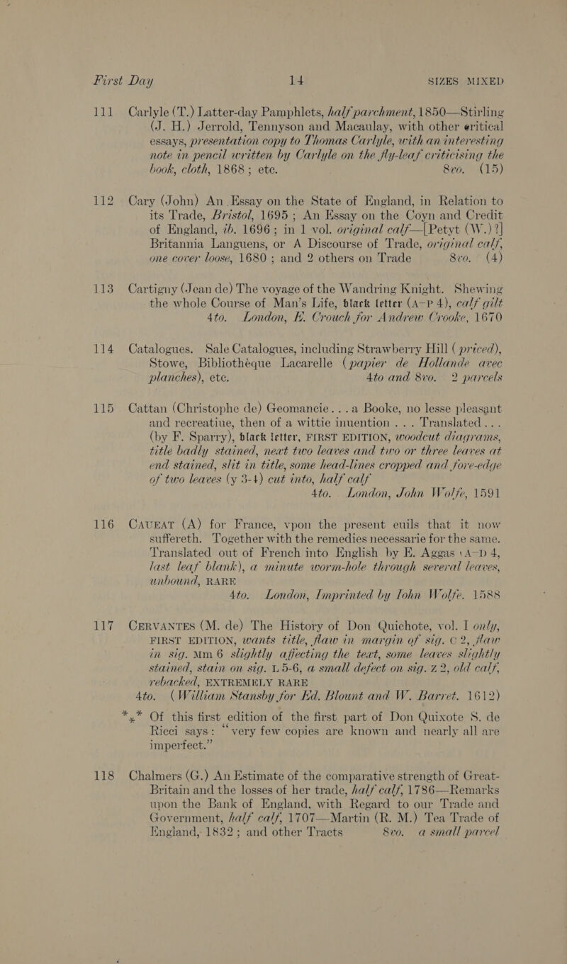 111 Carlyle (T.) Latter-day Pamphlets, half parchment, 1850—Stirling (J. H.) Jerrold, Tennyson and Macaulay, with other eritical essays, esentation copy to Thomas Carlyle, with an interesting note in pencil written by Car we on the fly-leaf criticising the book, cloth, 1868; etc. — 8vo. (15) 112 Cary (John) An Essay on the State of England, in Relation to its Trade, Bristol, 1695 ; An Essay on the Coyn and Credit of England, 7b. 1696; in 1 vol. original calf—|Petyt (W.) 2] Britannia Languens, or A Discourse of Trade, original calf, one cover loose, 1680 ; and 2 others on Trade 8vo. (4) 113 Cartigny (Jean de) The voyage of the Wandring Knight. Shewing the whole Course of Man’s Life, black (etter (ap 4), calf gilt 4to. London, bk. Crouch for Andrew Crooke, 1670 114 Catalogues. Sale Catalogues, including Strawberry Hill ( priced), Stowe, Bibliothéque Lacarelle (papier de Hollande avec planches), ete. 4to and 870. 2 parcels 115 Cattan (Christophe de) Geomancie...a Booke, no lesse pleasant and recreatiue, then of a wittie inuention... Translated... (by F. Sparry), black letter, FIRST EDITION, woodcut diagrams, title badly stained, neat two leaves and two or three leaves at end stained, slit in title, some head-lines cropped and fore-edge of two leaves (y 3-4) cut into, half calf 4to. . London, John Wolfe, 1591 116 Caveat (A) for France, vpon the present euils that it now suffereth. Together with the remedies necessarie for the same. Translated out of French into English by E. Aggas \A—p 4, last leaf blank), a minute worm-hole through several leaves, unbound, RARE 4to. London, Imprinted by lohn Wolfe. 1588 117 Cervantes (M. de) The History of Don Quichote, vol. I on/y, FIRST EDITION, wants title, law in margin of sig. C2, flaw in sig. Mm 6 slightly affecting the teat, some leaves slightly stained, stain on sig. 5-6, a small defect on sig. z 2, old calf, rebacked, EXTREMELY RARE 4to. (W ‘lliaam Stansby for Id. Blount and W. Barret. 1612) *,* Of this first edition of the first part of Don Quixote S. de . . 66 ~ . Ricci says: very few copies are known and nearly all are imperfect.” 118 Chalmers (G.) An Estimate of the comparative strength of Great- Britain and the losses of her trade, half calf, 1786—Remarks upon the Bank of England, with Regard to our Trade and Government, half calf, 1707—Martin (R. M.) Tea Trade of {ngland, 1832; and other Tracts Sra. a small parcel