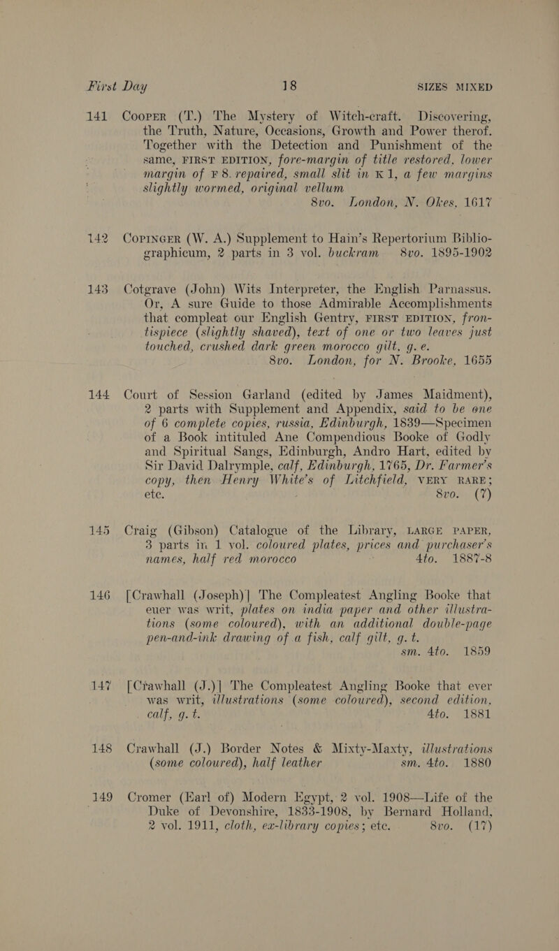 144 146 147 148 149 the 'T'ruth, Nature, Occasions, Growth and Power therof. Together with the Detection and Punishment of the same, FIRST EDITION, fore-margin of title restored, lower margm of ¥ 8.repaired, small slit in K1, a few margins slightly wormed, original vellum | 8vo. London, N. Okes, 1617 CopIncer (W. A.) Supplement to Hain’s Repertorium Biblio- graphicum, 2 parts in 3 vol. buckram — 8vo. 1895-1902 Cotgrave (John) Wits Interpreter, the English Parnassus. Or, A sure Guide to those Admirable Accomplishments that compleat cur English Gentry, FIRST EDITION, fron- tispiece (slightly shaved), text of one or two leaves just touched, crushed dark green morocco gilt, g. e. 8vo. London, for N. Brooke, 1655 Court of Session Garland (edited by James Maidment), 2 parts with Supplement and Appendix, said to be one of 6 complete copies, russia, Edinburgh, 1839—Specimen of a Book intituled Ane Compendious Booke of Godly and Spiritual Sangs, Edinburgh, Andro Hart, edited by Sir David Dalrymple, calf, Edinburgh, 1765, Dr. Farmer’s copy, then Henry White's of Litchfield, VERY RARE; ete. 8vo. (7) Craig ieee Catalogue of the Library, LARGE PAPER, 3 parts in 1 vol. coloured plates, Bee and purchaser's names, half red morocco Ato. 1887-8 [Crawhall (Joseph)] The Compleatest Angling Booke that euer was writ, plates on india paper and other illustra- tions (some coloured), with an additional double-page pen-and-ink drawing of .a fish, calf gilt, g. t. sm. 4to. 1859 [Ctawhall (J.)] The Compleatest Angling Booke that ever was writ, ilustrations (some coloured), second edition, COliago te 4to. 1881 Crawhall (J.) Border Notes &amp; Mixty-Maxty, dlustrations (some coloured), half leather sm. 4to. 1880 Cromer (Har! of) Modern Egypt, 2 vol. 1908—Life of the Duke of Devonshire, 1833-1908, by Bernard Holland, 2 vol. 1911, cloth, ea-library copies; ete. 8vo. (17)