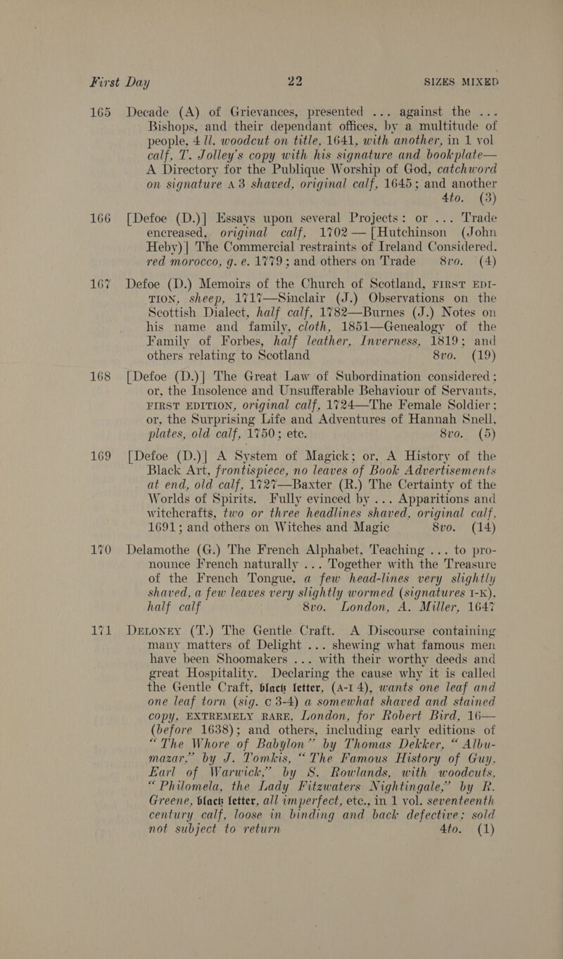 165 Decade (A) of Grievances, presented ... against the ... Bishops, and their dependant offices, by a multitude of people, 4 l/. woodcut on title, 1641, with ‘another, in 1 vol calf, T. Jolley’s copy with his signature and bookplate— A Directory for the Publique Worship of God, catchword on signature a3 shaved, original calf, 1645; and another 4to. (3) 166 [Defoe (D.)] Essays upon several Projects: or ... Trade encreased,. original calf, 1702— [Hutchinson (John Heby) | The Commercial restraints of Ireland Considered. red morocco, g.e. 1779; and others on Trade 8vo. (4) 16% Defoe (D.) Memoirs of the Church of Scotland, First EptI- TION, sheep, 171%7—Sinclair (J.) Observations on the Scottish Dialect, half calf, 1782—Burnes (J.) Notes on his name and family, cloth, 1851—Genealogy of the Family of Forbes, half leather, Inverness, 1819; and others relating to Scotland | U0 LO} 168 [Defoe (D.)| The Great Law of Subordination considered ; or, the Insolence and Unsufferable Behaviour of Servants, FIRST EDITION, original calf, 1724—-The Female Soldier ; or, the Surprising Life and Adventures of Hannah Snell, plates, old calf, 1750; ete. 8vo.. (5) 169 [Defoe (D.)] A System of Magick; or, A History of the Black Art, oe no leaves of Book Advertisements at end, old calf, 172%’—Baxter (R.) The Certainty of the Worlds of Spirits. Fully evinced by ... Apparitions and witcherafts, two or three headlines shaved, original calf, 1691; and others on Witches and Magic 8vo. (14) 170 Delamothe (G.) The French Alphabet, Teaching ... to pro- nounce French naturally ... Together with the Treasure of the French Tongue, a few head-lines very slightly shaved, a few leaves very slightly wormed se ae I-k), half calf 8vo. London, A. Miller, 1647 1%1 Denoney (T.) The Gentle Craft. A Discourse containing many matters of Delight ... shewing what famous men have been Shoomakers ... with their worthy deeds and great Hospitality. Declaring the cause why it is called the Gentle Craft, Sfacts Ietter, (A-1 4), wants one leaf and one leaf torn (sig. c 3-4) a somewhat shaved and stained copy, EXTREMELY RARE, London, for Robert Bird, 16— (before 1638); and others, including early editions of Lhe Whore of Babylon” by Thomas Dekker, “ Albu- mazar,’ by J. Tomkis, “The Famous History of Guy, Earl of Warwick,’ by S. Rowlands, with woodcuts, “Philomela, the Lady Fitzwaters Nightingale,’ by R. Greene, blact letter, all imperfect, etc., in 1 vol. seventeenth century calf, loose in binding and back defective; sold not subject to return 4to. (1)