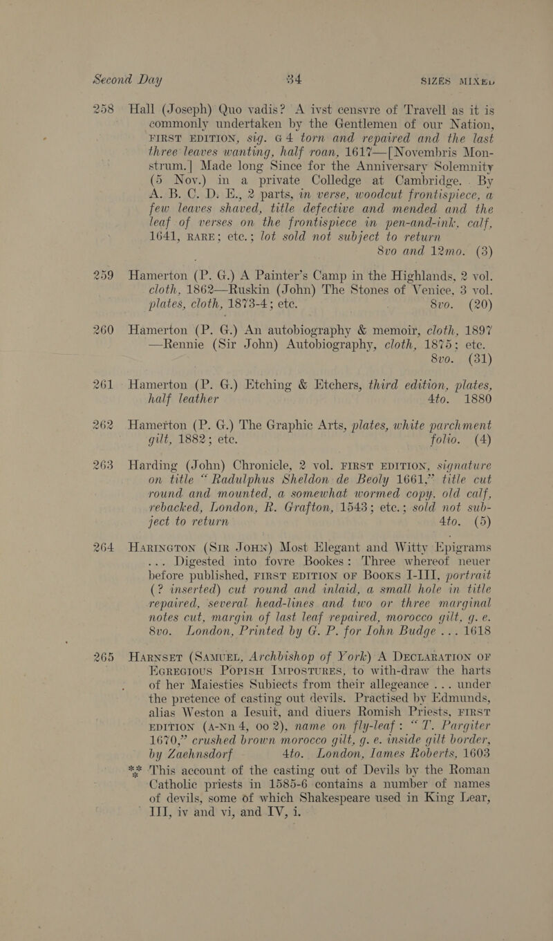 260 265 commonly undertaken by the Gentlemen of our Nation, FIRST EDITION, sig. @4 torn and repaired and the last three leaves wanting, half roan, 1617—[| Novembris Mon- strum.| Made long Since for the Anniversary Solemnity (5 Nov.) in a private Colledge at Cambridge. . By A. B. C. D. E., 2 parts, in verse, woodcut frontispiece, a few leaves shaved, title defective and mended and the leaf of verses on the frontispiece wm pen-and-ink, calf, 1641, RARE; etc.; lot sold not subject to return Svo and 12mo. (3) Hamerton (P. G.) A Painter’s Camp in the Highlands, 2 vol. cloth, 1862—Ruskin (John) The Stones of “Venice, 3 vol. plates, cloth, 1873-4; ete. 8vo. (20) —Rennie (Sir John) Autobiography, cloth, 1875; ete. 8vo. (381) Hamerton (P. G.) Etching &amp; Etchers, third edition, plates, half leather Ato. 1880 Hamerton (P. G.) The Graphic Arts, plates, white parchment gilt, 1882; ete. — folio. (A) Harding (John) Chronicle, 2 vol. FIRST EDITION, signature on title “ Radulphus Sheldon. de Beoly 1661,” title cut round and mounted, a somewhat wormed copy, old calf, rebacked, London, R. Grafton, 1543; etc.; sold not sub- ject to return Ato, (5) Harincton (Sir JoHN) Most Elegant and Witty Epigrams . Digested into fovre Bookes: Three whereof neuer before published, FIRST EDITION OF Books I-III, portrait (? inserted) cut round and inlaid, a small hole in title repaired, several. head-lines.and two or three marginal notes cut, margin of last leaf repaired, morocco gilt, g. e. 8vo. London, Printed by G. P. for Iohn Budge ... 1618 Harnset (SAMvuEL, Archbishop of York) A DECLARATION OF Ecrecious PopisH IMpostures, to with-draw the harts of her Maiesties Subiects from their allegeance ... under the pretence of casting out devils. Practised by Edmunds, alias Weston a Iesuit, and diuers Romish Priests, First EDITION (A-Nn 4, 00 2), name on fly-leaf: “ T. Pargiter 1670,” crushed brown morocco gilt, g. e. inside gilt border, by Zaehnsdorf 4to. London, lames Roberts, 1603 ** This account of the casting out of Devils by the Roman ‘Catholic priests in 1585-6 contains a number of names of devils, some of which Shakespeare used in King Lear, dL) iviand vipandl Vac