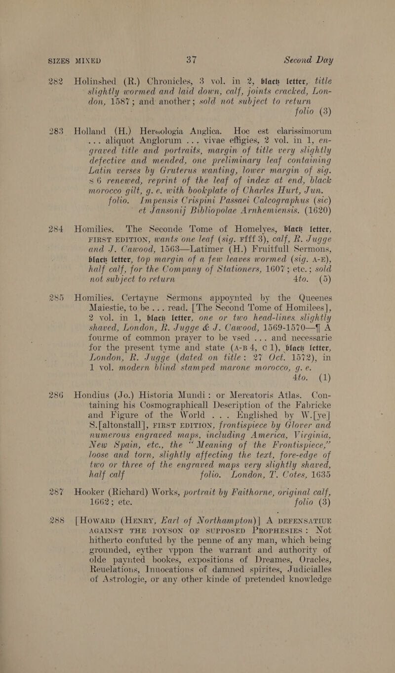 282 284 289 286 25% 288 Holinshed (R.) Chronicles, 3 vol. in 2, blac Itetter, title slightly wormed and laid down, calf, joints cracked, Lon- don, 1587; and another; sold not subject to return folio (3) Holland (H.) Herwologia Anglica. Hoc est clarissimorum . aliquot Anglorum ... vivae effigies, 2 vol. in 1, en- graved title and portraits, margin of title very slightly defective and mended, one preliminary leaf containing Latin verses by Gruterus wanting, lower margin of sig. s6 renewed, reprint of the leaf of index at end, black morocco gilt, g.e. with bookplate of Charles Hurt, Jun. folio. Impensis Crispint Passaei Calcographus (sic) et Jansonij Bibliopolae Arnhemiensis. (1620) Homilies. ‘The Seconde Tome of Homelyes, Blacts fetter, FIRST EDITION, wants one leaf (sig. Ffff 3), calf, R. Jugge and J. Cawood, 1563—Latimer (H.) Fruitfull Sermons, black letter, top margin of a few leaves wormed (sig. A-E), half calf, for the Company of Stationers, 1607 ; ete. ; sold not subject to return 4to. (5) Homihes. Certayne Sermons appoynted by the Queenes Maiestie, to be ... read. [The Second Tome of Homilees], 2 vol. in 1, black fetter, one or two head-lines, slightly shaved, London, R. Jugge &amp; J. Cawood, 1569-1570—] A fourme of common prayer to be vsed ... and necessarie for the present tyme and state (A-B4, C1), blact {etter, London, Rk. Jugge (dated on title: 27 Oct. 1572), in 1 vol. modern blind stamped marone morocco, g. e. 4to. (1) Hondius (Jo.) Historia Mundi: or Mercatoris Atlas. Con- taining his Cosmographicall Description of the Fabricke and Figure of the World ... Englished by W.[ye] S.[altonstall], FIRST EDITION, frontispiece by Glover and numerous engraved maps, including America, Virginia, New Spain, etc., the “ Meaning of the Frontispiece,” loose and torn, slightly affecting the text, fore-edge of two or three of the engraved maps very slightly shaved, half calf folio. London, T. Cotes, 1635 Hooker (Richard) Works, portrait by Faithorne, original calf, 1662; ete. folio (3) | HowarRp (Henry, Larl of Northampton)| A DEFENSATIUE AGAINST THE TOYSON OF SUPPOSED PROPHESIES: Not hitherto confuted by the penne of any man, which being grounded, eyther vppon the warrant and authority of olde paynted bookes, expositions of Dreames, Oracles, Reuelations, Inuocations of damned spirites, Judicialles of Astrologie, or any other kinde of pretended knowledge