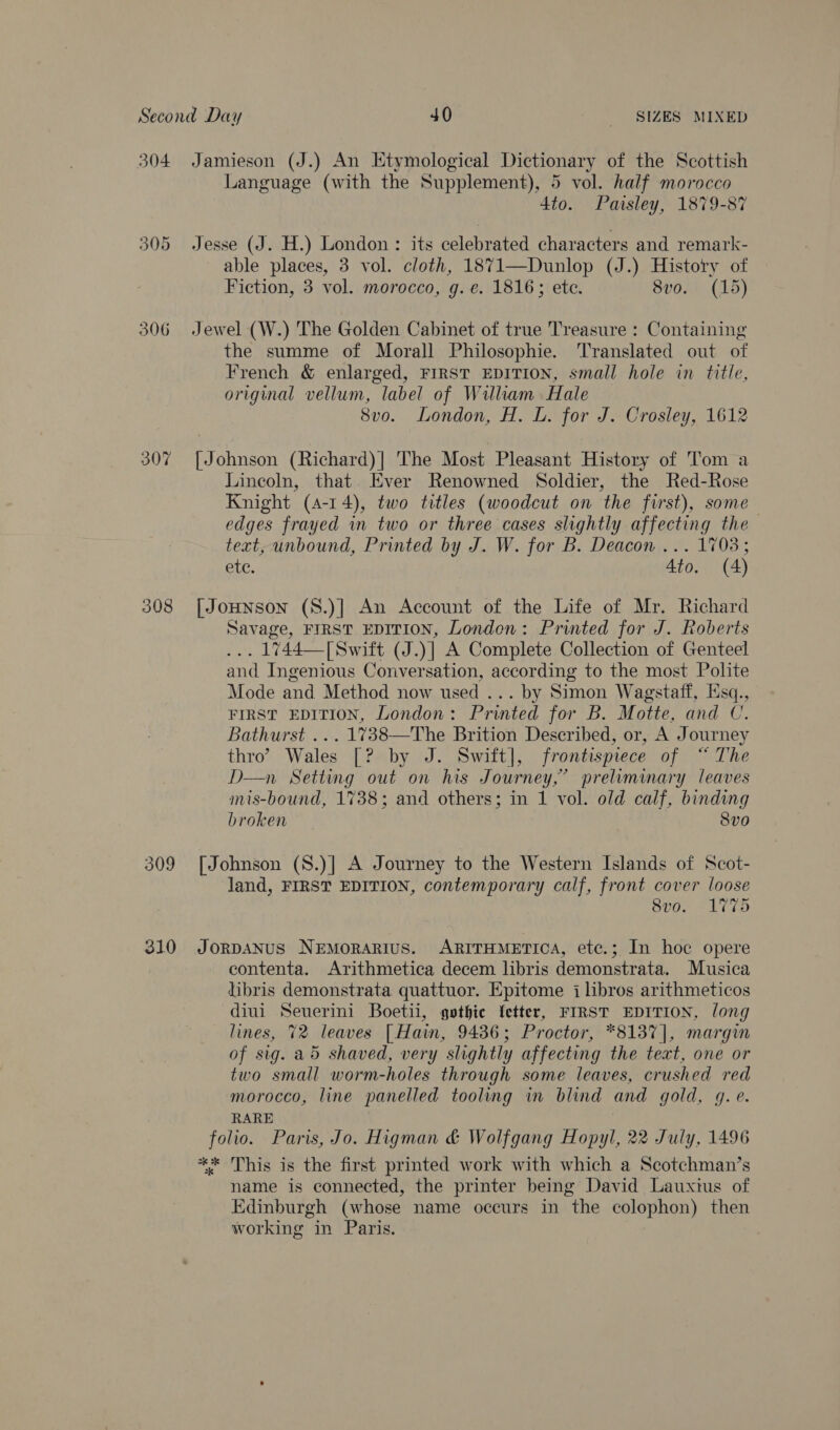 304 306 307 308 Jamieson (J.) An Etymological Dictionary of the Scottish Language (with the Supplement), 5 vol. half morocco 4to. Paisley, 1879-87 Jesse (J. H.) London : its celebrated characters and remark- able places, 3 vol. cloth, 1871—Dunlop (J.) History of Fiction, 3 vol. morocco, g.e. 1816; etc. SvOAD (15) the summe of Morall Philosophie. Translated out of French &amp; enlarged, FIRST EDITION, small hole in title, original vellum, label of William Hale 8vo. London, H. L. for J. Crosley, 1612 [Johnson (Richard)] The Most Pleasant History of Tom a Lincoln, that Ever Renowned Soldier, the Red-Rose Knight (4-14), two titles (woodcut on the first), some edges frayed in two or three cases slightly affecting the text, unbound, Printed by J. W. for B. Deacon ... 1703; ete. Ato, (4) [| JoHnson (8.)] An Account of the Life of Mr. Richard Savage, FIRST EDITION, London: Printed for J. Roberts ... 1744—[Swift (J.)] A Complete Collection of Genteel and Ingenious Conversation, according to the most Polite Mode and Method now used ... by Simon Wagstaff, Esq., FIRST EDITION, London: Printed for B. Motte, and CU. Bathurst ... 1%738—The Brition Described, or, A Journey thro? Wales [? by J. Swift], frontispiece of “ The D—n Setting out on his Journey,” preliminary leaves mis-bound, 1738; and others; in 1 vol. old calf, binding broken 8vo land, FIRST EDITION, contemporary calf, front cover loose 8vo. 1775 contenta. Arithmetica decem libris demonstrata. Musica libris demonstrata quattuor. Epitome i lbros arithmeticos diui Seuerini Boetii, gothic {etter, FIRST EDITION, long lines, 72 leaves [Hain, 9436; Proctor, *8137]|, margin of sig. a5 shaved, very slightly affecting the text, one or two small worm-holes through some leaves, crushed red morocco, line panelled tooling in blind and gold, gq. e. RARE folio. Paris, Jo. Higman &amp; Wolfgang Hopyl, 22 July, 1496 ** This is the first printed work with which a Scotchman’s name is connected, the printer being David Lauxius of Edinburgh (whose name occurs in the colophon) then working in Paris.