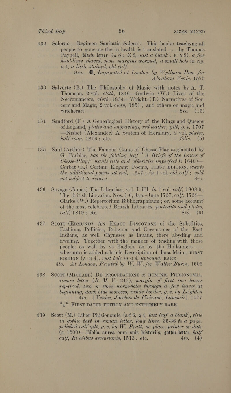 433 434 435 436 437 438 439 people to gouerne thé in health is translated . . . by Thomas Paynell, black letter (A 8; *8, last a blank; B-Y8), a few head-lines shaved, some margins wormed, a small hole in sig. R1, a little stained, old calf 8vo. , Imprynted at London, by Wyllyam How, for Abraham Veale. 1575 Salverte (E.) The Philosophy of Magic with notes by A. T. Thomson, 2 vol. cloth, 1846—Godwin (W.) Lives of the Necromancers, cloth, 1834—Wright (T.) Narratives of Sor- cery and Magic, 2 vol. c/oth, 1851 ; and others on magic and witchcraft 8vo. (15) Sandford (F.) A Genealogical History of the Kings and Queens of England, plates and engravings, red leather, gilt, g. e. 1707 —Nisbet (Alexander) A System of Heraldry, 2 vol. plates, half roan, 1816 ; ete. ~ folio. (5) Saul (Arthur) The Famous Game of Chesse-Play augmented by G. Barbier, has the folding leaf“ A Briefe of the Lawes of Chesse-Play,” wants title and otherwise imperfect (2 1640)— Corbet (R.) Certain Elegant Poems, FIRST EDITION, wants the additional poems at end, 1647; in 1 vol. old calf; sold not subject to return 8vo. Savage (James) The Librarian, vol. I-III, 72 1 vol. calf, 1808-9; ‘The British Librarian, Nos. 1-6, Jan.--June 1737, calf, 1738— Clarke (W.) Repertorium Bibliographicum ; or, some account’ of the most celebrated British Libraries, portraits and plates, calf, 1819; ete. 8vo. (6) Scott (EpmMuND) AN Exact Discovrse of the Subtilties, Fashions, Pollicies, Religion, and Ceremonies of the East Indians, as well Chyneses as Iauans, there abyding and dweling. ‘Together with the manner of trading with those people, as well by vs English, as by the Hollanders... wherunto is added a briefe Description of Iaua Maior, FIRST EDITION (A-N 4), rust hole in G 4, unbound, RARE 4to. At London, Printed by W. W. for Walter Burre, 1606 Scott (MicHAEL) DE PROCREATIONE &amp; HOMINIS PHISIONOMIA, roman letter (B. M. V. 242), margin of first two leaves repaired, two or three worm-holes through a few leaves at beginning, dark blue morocco, inside border, g. e. by Leighton Ato. [Venice, Jacobus de Kivizano, Lunensis], 1477 *,* FIRST DATED EDITION AND EXTREMELY RARE. Scott (M.) Liber Phisionomie (a-f 6, ¢ 4, last leaf a blank), title in gothic teat in roman letter, long lines, 35-36 toa page. polished calf gilt, g.e. by W. Pratt, no place, printer or date (c. 1500)—Biblia aurea cum suis historiis, gothte letter, alf calf, In edibus ascensianis, 1513: ete. Ato. (4)