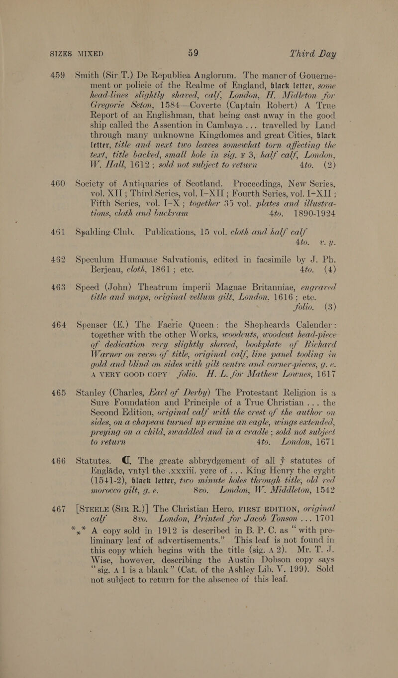 459 460 461 462 463 464 465 466 Smith (Sir T.) De Republica Anglorum. The maner of Gouerne- ment or policie of the Realme of England, black letter, some head-lines slightly shaved, calf, London, H. Midleton for Gregorie Seton, 1584—Coverte (Captain Robert) A True Report of an Englishman, that being cast away in the good ship called the Assention in Cambaya... travelled by Land through many unknowne Kingdomes and great Cities, black letter, t2tle and neat two leaves somewhat torn affecting the text, title backed, small hole in sig. ¥ 3, half calf, London, W. Hall, 1612; sold not subject to return 4to. (2) Society of Antiquaries of Scotland. Proceedings, New Series, vol. XII; Third Series, vol. I-XII ; Fourth Series, vol. I-XII ; Fifth Series, vol. I-X ; together 35 vol. plates and illustra- tions, cloth and buckram 4to. 1890-1924 Spalding Club. Publications, 15 vol. cloth and half calf Ato. vy. Speculum Humanae Salvationis, edited in facsimile by J. Ph. Berjeau, cloth, 1861; ete. 4to. (4) Speed (John) Theatrum imperii Magnae Britanniae, engraved title and maps, original vellum gilt, London. 1616 ; ete. folio. (3) Spenser (E.) The Faerie Queen: the Shepheards Calender : together with the other Works, woodcuts, woodcut head-piece of dedication very slightly shaved, bookplate of Richard Warner on verso of title, original calf line panel tooling mM gold and blind on sides with gilt centre and corner-pieces, g. e. A VERY Goop copy folio. H.L. for Mathew Lownes, 1617 Stanley (Charles, Karl of Derby) The Protestant Religion is a Sure Foundation and Principle of a True Christian ... the Second Edition, original calf with the crest of the author on sides, on a chapeau turned up ermine an eagle, wings extended, preying on a child, swaddled and ina cradle ; sold not subject to return 4to. London, 1671 Statutes. @, The greate abbrydgement of all ¥ statutes of Englade, vntyl the .xxxiil. yere of ... King Henry the eyght (1541-2), black letter, taro minute holes through title, old red morocco gilt, g. é. 8vo. London, W. Middleton, 1542 [STEELE (Sir R.)| The Christian Hero, FIRST EDITION, original calf 8v0. London, Printed for Jacob Tonson ... 1701 *,* A copy sold in 1912 is described in B. P.C. as “ with pre- liminary leaf of advertisements.” This leaf is not found in this copy which begins with the title (sig. A 2). Mr. T. J. Wise, however, describing the Austin Dobson copy says “sig. Al isa blank” (Cat. of the Ashley Lib. V. 199). Sold not subject to return for the absence of this leaf.