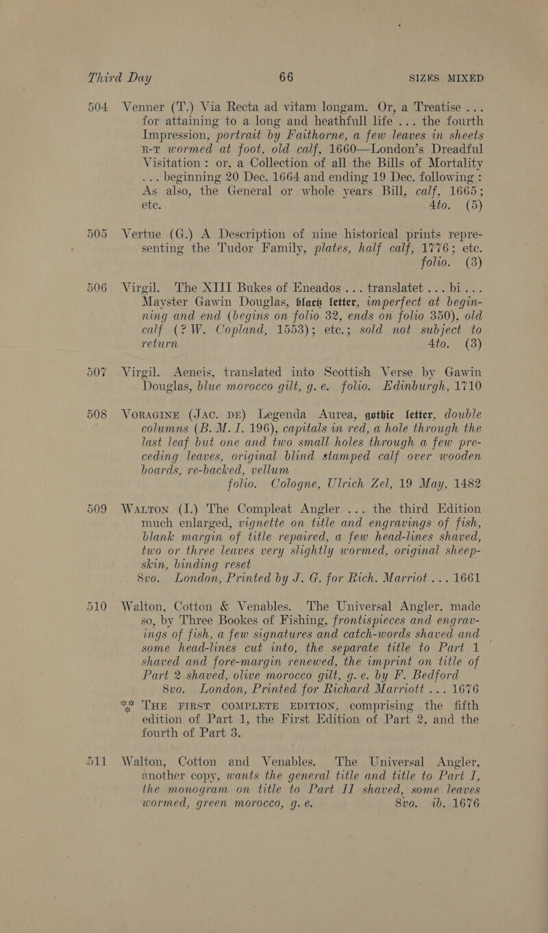 504 Or =) Cr 008 509 Venner (T.) Via Recta ad vitam longam. Or, a Treatise ... for attaining to a long and heathfull life ... the fourth Impression, portrait by Fathorne, a few leaves in sheets r-tT wormed at foot, old calf, 1660—London’s Dreadful Visitation : or, a Collection of all the Bills of Mortality ... beginning 20 Dec. 1664 and ending 19 Dec. following : As also, the General or whole years Bill, calf, 1665; ete. Ato. (5) Vertue (G.) A Description of nine historical prints repre- senting the Tudor Family, plates, half calf, 1776; ete. folio. (3) Virgil. The XIII Bukes of Eneados ... translatet... bi... Mayster Gawin Douglas, blact fetter, unperfect at begin- ning and end (begins on folio 32, ends on folio 350), old calf (2? W. Copland, 1553); etc.; sold not subject to return 4to. (3) Virgil. Aeneis, translated into Scottish Verse by Gawin Douglas, blue morocco gilt, g.e. folio. Edinburgh, 1710 VORAGINE (JAC. DE) Legenda Aurea, gothic Letter, double columns (B. M. I. 196), capitals in red, a hole through the last leaf but one and two small holes through a few pre- ceding leaves, original blind stamped calf over wooden boards, re-backed, vellum folio. Cologne, Ulrich Zel, 19 May, 1482 Watton (I.) The Compleat Angler ... the third Edition much enlarged, vignette on title and engravings of fish, blank margin of title repaired, a few head-lines shaved, two or three leaves very slightly wormed, original sheep- skin, binding reset 8v0. London, Printed by J. G. for Rich. Marriot ... 1661 Walton, Cotton &amp; Venables. The Universal Angler, made so, by Three Bookes of Fishing, frontispieces and engrav- ings of fish, a few signatures and catch-words shaved and | some head-lines cut into, the separate title to Part 1 shaved and fore-margin renewed, the imprint on title of Part 2 shaved, olwe morocco gilt, g.e. by F. Bedford Svo. London, Printed for Richard Marriott ... 1676 ** THE FIRST COMPLETE EDITION, comprising the fifth edition of Part 1, the First Edition of Part 2, and the fourth of Part 3. an another copy, wants the general title and title to Part JI, the monogram on title to Part II shaved, some leaves wormed, green morocco, 9. é. Svo. ib. 1676