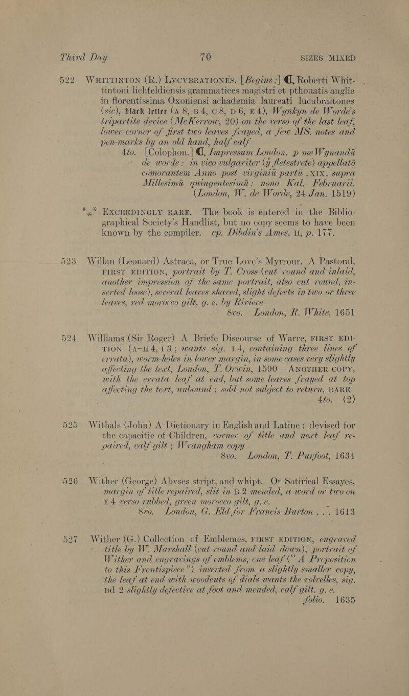 522 Wurrrinron (R.) Lvcvprationes. [| Begins -] @, Roberti Whit- tintoni lichfeldiensis grammatices magistri et pthouatis anglie in florentissima Oxhnienst achademia laureati lucubraitones (sic), black letter (A 8, B 4, C8, D6, H4), Wynkyn de Worde’s tripartite device (McKerrow, 20) on the verso of the last leaf, lower corner of first two leaves frayed, a few MS. notes and pen-marks by an old hand, half calf 4to. (Colophon. | ¢. Imp) ‘esswm ms p meWynandi de worde: in vico vulgariter (y fletestrete) appellato comorantem Anno post virginit parti .X1X. supra Millesimu quingentesimu: nono Kal. Februarit. (London, W. de Worde, 24 Jan. 1519) *,* EXCKEEDINGLY RARE. The book is entered in the Biblio- eraphical Society’s Handlist, but no copy seems to have been known by the compiler. cp. Dibdin’s Ames, U, p. 177 523 Willan (Leonard) Astraea, or True Love’s Myrrour. A Pastoral, First EpITION, portrait by T. Cross (cut round and inlaid, another impression of the same portrait, also cut round, tn- serted loose), several leaves shaved, slight defects in two or three leaves, red morocco gilt, g. ¢. by Riviere 8vo. London, R. White, 1651 524 Williams (Sir Roger) A Briefe Discourse of Warre, FIRST EDI- TION (A-H4,13; wants sig. 14, contaiming We lines of errata), worm- holes in lower margin, in some cases very slightly affecting the tert, London, T. Orwin, 1590—ANOTHER COPY, with the errata leaf at end, but some leaves frayed at top affecting the tert, unbound ; sold not subject to return, ime Zio, (2 525 Withals (John) A Dictionary in English and Latine: devised for the capacitie of Children, corner of title and neat leaf re- paired, calf gilt ; Wr rangham COPY 8vo. London, T. Purfoot, 1634 526 Wither (George) Abvses stript, and whipt. Or Satirical Essayes, margin of title repaired, slit in B 2 mended, a word or two on E4 verso rubbed, green morocco gilt, g. é. 3 8vo. London, G. Kd for Francis Burton... 1613 527 Wither (G.) Collection of Emblemes, rirst EDITION, engraved title by W. Marshall (cut round and laid down), portrait of Wither and_engrav ings oo emblems, cne leaf (“A Propositicn to this Frontispiece”) inserted from a slightly smaller copy, the leaf at end with woodcuts of dials wants the volvelles, sig. vd 2 slightly defective at foot and mended, calf gilt. g. e. Solio. 1635