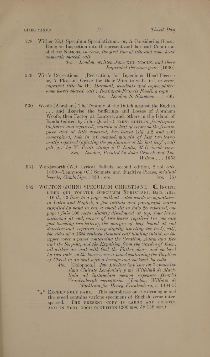 529 530 531 532 Being an Inspection into the present and late sad Condition of these Nations, 7 verse, the first line of title and some head numerals shaved, calf 8vo. London, written June Xtit: MDCLX. and there Imprinted the same year. (1660) Witt’s Recreations. [Recreation, for Ingenious Head-Pieces : or, A Pleasant Grove for their Wits to walk in], zn verse, engraved title by W. Marshall, woodcuts and copperplates, some leaves shaved, calf; Roaburgh-Francis Freeling copy 8v0. London, S. Simmons ... 1667 Woofe (Abraham) The Tyranny of the apa against the English and likewise the Sufferings and Losses of Abraham Woofe, then Factor at Lantore, and others in the Island of Banda (edited by John Quarles), FIRST EDITION, frontispiece (defective and repaired), margin of leaf of verses on the frontis- piece and of title repaired, two leaves (sig. 82 and 8&amp;6) remargined, hole in %6 mended, margin of last two leaves neatly repaired (affecting the pagination of the last leaf ), calf gilt, 9 g.e. by W. Pratt, stamp of C. Inglis, M.D. inside cover 870. London, Printed by John Crowch and Tho. Wilson . : . 1653 Wordsworth (W.) Lyrical Ballads, second edition, 2 vol. call, 1800—Tennyson (C.) Sonnets and Fugitive Pieces, original hoards, Cambridge, 1830 ; ete. Siro. (6) WOTTON (JOHN) SPECULUM.CHRISTIANL @ Incipit LIBER QUI VOCATUR SPECULUM XPRISTIANI, black Ietter, 116 U., 23 lines to a page, without catch-words or signatures, in Latin and English, a few initials and paragraph marks supplied by hand in red, a small slit in folio 28 repaired, one page ( folio 108 recto) slightly discoloured at top, four leaves misbound at end, corner of two leaves repaired (in one case just touching two letters), the margin of leaf bound at end defective and repaired (wery slightly affecting the teat), calf, the sides of a 16th century stamped calf binding inlaid, on the upper cover a panel containing the Creation, Adam and Kve and the Serpent, and the Hxpulsion from the Garden of den, all within an oval with God the Father above, and enclosed by two rolls, on the lower cover a panel containing the Baptism of Christ in an oval with a lozenge and enclosed by rolls Ato. [Colophon. | Iste Libellus imp‘ssus est 7 opulentis- sima Ciuitate Londonia® p me Willelma de Mach- linia ad instanciam necnon eapensas Henrici Vrankenbergh mercatoris. (London, William de Machlinia for Henry Frankenberg, c. 1484-5) y* EXCEEDINGLY RARE. This paraphrase on the decalogue and the creed contains various specimens of English verse inter- spersed. ‘THE PRESENT COPY IS LARGE AND PERFECT AND IN VERY GOOD CONDITION (200 mm, by 138 mm.)