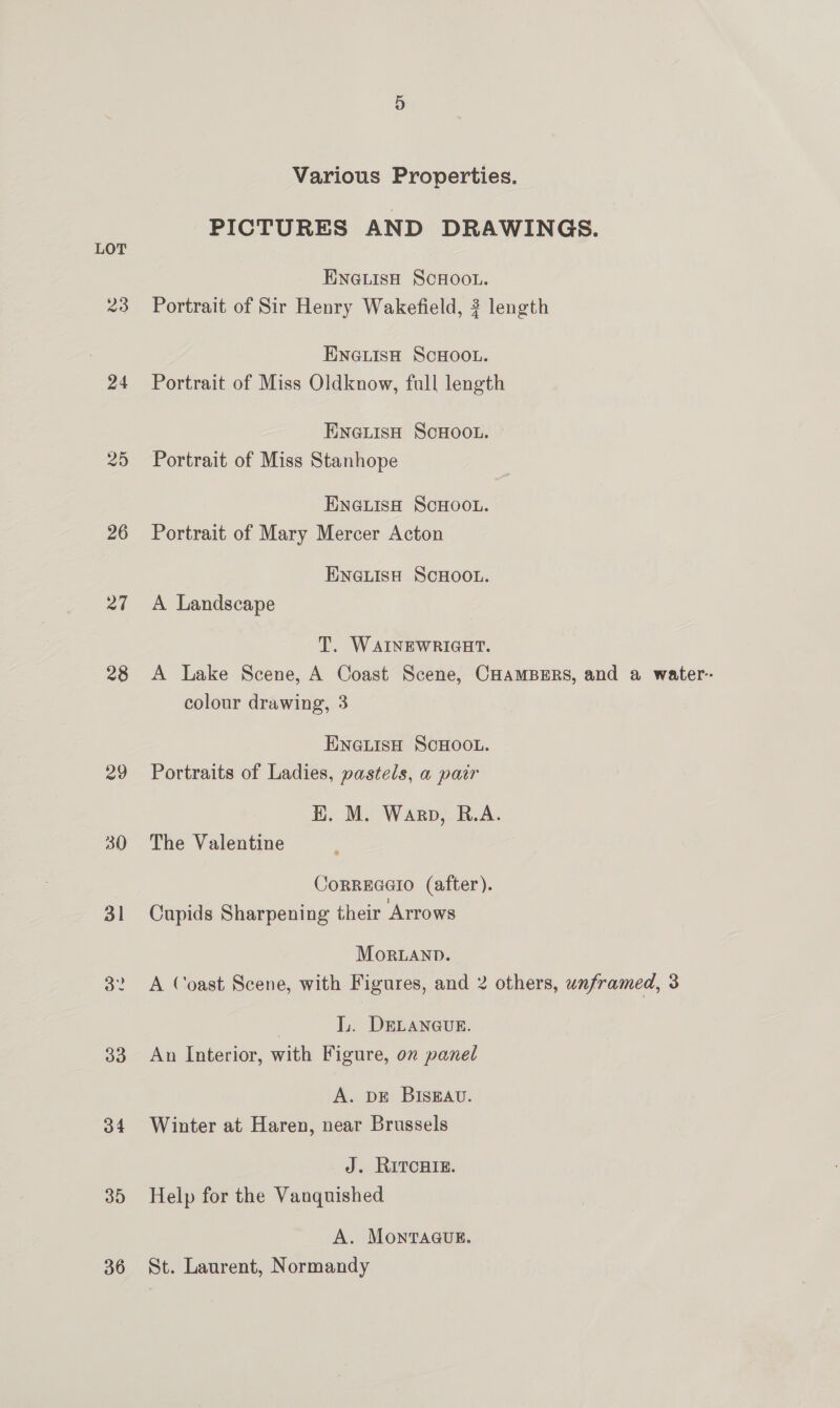 Various Properties. PICTURES AND DRAWINGS. LOT ENGLISH SCHOOL. 23 Portrait of Sir Henry Wakefield, 2? length : ENGLISH SCHOOL. 24 Portrait of Miss Oldknow, full length ENGLISH SCHOOL. 25 Portrait of Miss Stanhope ENGLISH SCHOOL. 26 Portrait of Mary Mercer Acton ENGLISH SCHOOL. 27 A Landscape T. WAINEWRIGHT. 28 A Lake Scene, A Coast Scene, CHAMBERS, and a water-- colour drawing, 3 ENGLISH SCHOOL. 29 Portraits of Ladies, pastels, a pair HK. M. Warp, R.A. 30 The Valentine CoRREGGIO (after). 31 Cupids Sharpening their Arrows MorLAND. 32 A Coast Scene, with Figures, and 2 others, unframed, 3 LL. DELANGUE. 33 An Interior, with Figure, on panel A. DE BISEAU. 34 Winter at Haren, near Brussels J. RITCHIE. 35 Help for the Vanquished A. MonTaauE. 36 St. Laurent, Normandy