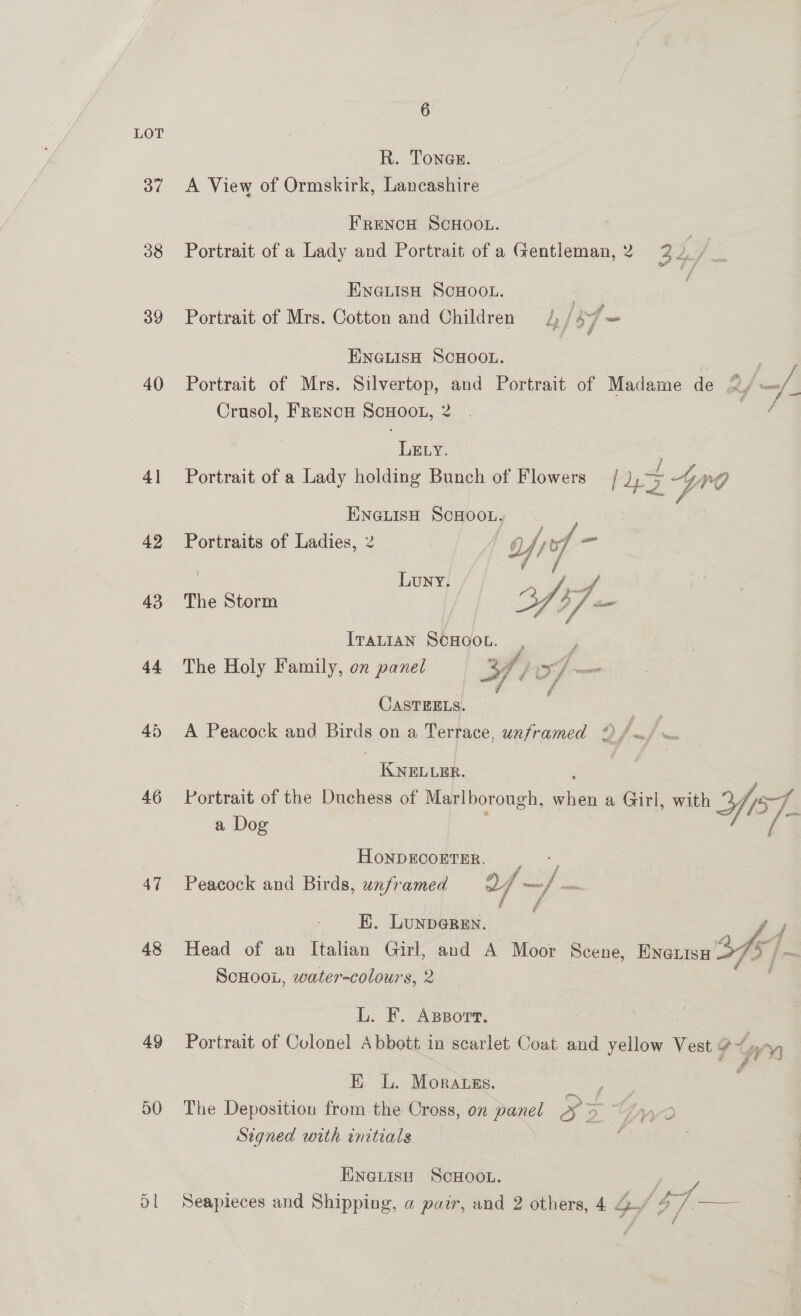 37 38 39 40 4] 42 43 44 45 46 47 48 49 D0 6 R. Tones. A View of Ormskirk, Lancashire FRENCH SCHOOL. Portrait of a Lady and Portrait of a Gentleman, 2 3 2. , ENGLISH SCHOOL. : : poe Portrait of Mrs. Cotton and Children = 4) / 467 = ENGLISH SCHOOL. | Portrait of Mrs. Silvertop, and Portrait of Madame de 2/—/| Crusol, FrRencH SCHOOL, 2 . / LELY. Portrait of a Lady holding Bunch of Flowers / i Gv ENGLISH ScHooL, Portraits of Ladies, 2 me! Luny. Ape The Storm | V9 f cm  a ff The Holy Family, en panel OS eo Fd CASTEELS. A Peacock and pds on a Terrace, unframed * ‘we si KNELLER. Portrait of the Duchess of Marlborough, es, a Girl, with Ye]. a Dog | HONDECOETER. ; ; Pee Peacock and Birds, unframed 2/7 —/ — EB. Lunparen. — Head of an Italian Girl, and A Moor Scene, ENGuisu 34s Fea Scuoou, water-colours, 2 j L. F. Azsporr. Portrait of Culonel Abbott in scarlet Coat and ne Vest # , E L. Morauss. Pea. The Deposition from the Cross, on panel 2 9. Fry Signed with initials : ENGLISH ScHOOL. ( ° Ginges : fff pro