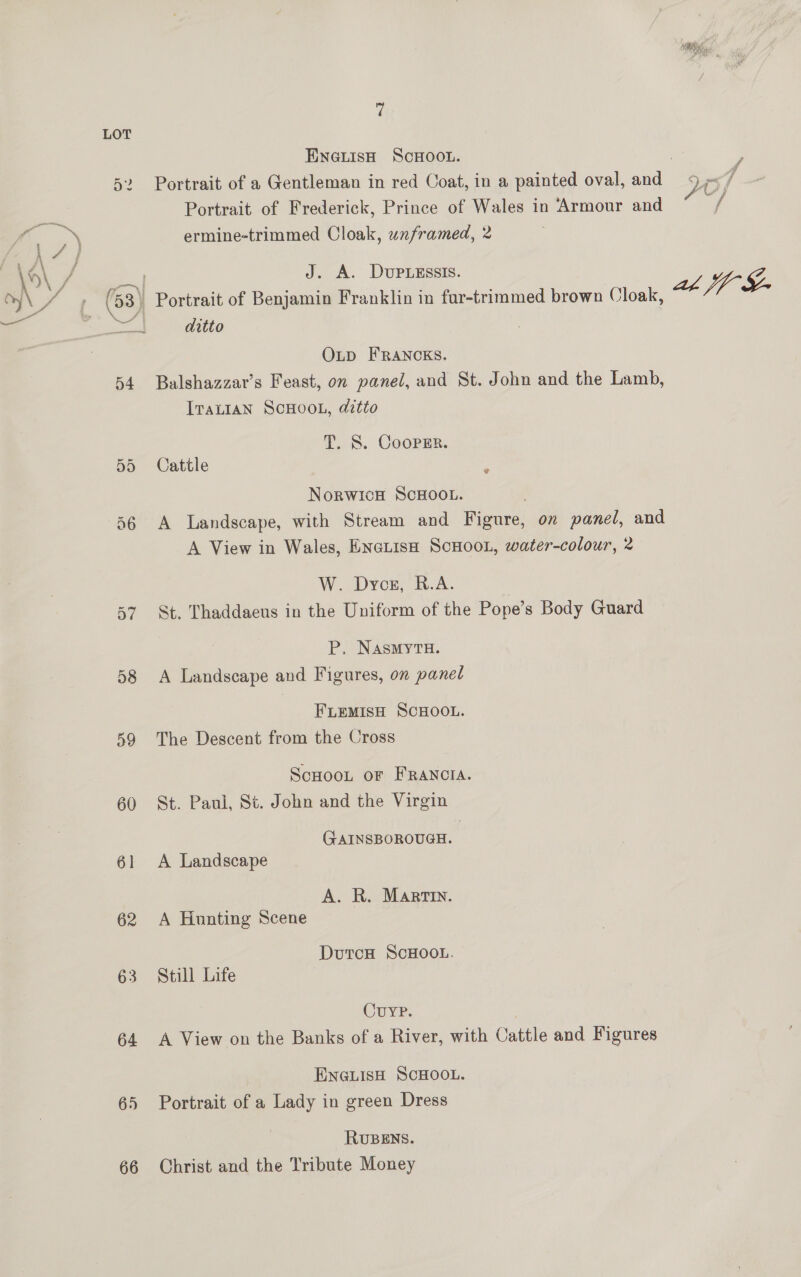 58 a9 60 61 62 63 64 65 66 7 ENGLISH SCHOOL. Portrait of a Gentleman in red Coat, in a painted oval, and Portrait of Frederick, Prince of Wales in ‘Armour and ermine-trimmed Cloak, unframed, 2 J. A. DUPLESSIS. ditto Ou_p FRANCKS. Balshazzavr’s Feast, on panel, and St. John and the Lamb, Irvattian ScHOOL, ditto T. S. Cooper. Cattle : NorwicH ScHoo.. A Landscape, with Stream and Figure, on panel, and A View in Wales, EneitisH ScHooL, water-colour, 2 W. Dyce, R.A. St. Thaddaeus in the Uniform of the Pope’s Body Guard P. NASMYTH. A Landscape and Figures, on panel FLEMISH SCHOOL. The Descent from the Cross ScHoou oF Francta. St. Pani, St. John and the Virgin GAINSBOROUGH. A Landscape A. R. Martin. A Hunting Scene DutrcH ScHOOL. Still Life Cuyrp. , A View on the Banks of a River, with Cattle and Figures ENGLISH SCHOOL. Portrait of a Lady in green Dress RUBENS. Christ and the Tribute Money