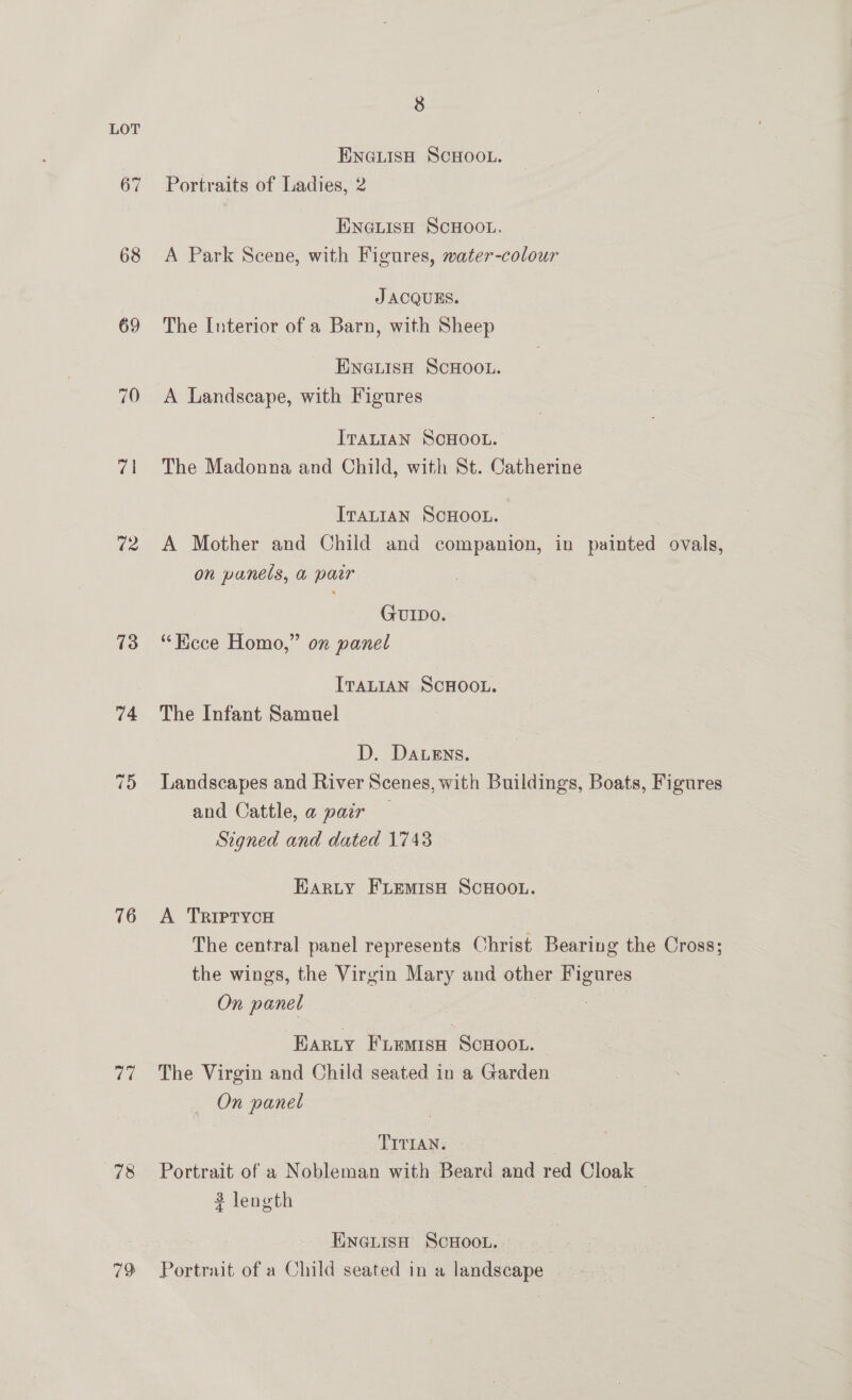 67 68 69 70 72 73 74 76 rey, 78 19 8 ENGLISH SCHOOL. Portraits of Ladies, 2 ENGLISH SCHOOL, A Park Scene, with Figures, water-colour JACQUES. The Interior of a Barn, with Sheep ENGLISH SCHOOL. A Landscape, with Figures IraLtiaN SCHOOL. The Madonna and Child, with St. Catherine ITALIAN SCHOOL. A Mother and Child and companion, in painted ovals, on panels, a pair GUIDO. “Kece Homo,” on panel ITALIAN SCHOOL. The Infant Samuel D. Datens. Landscapes and River Scenes, with Buildings, Boats, Figures and Cattle, @ pair — Signed and dated 1743 HARLY FLEMISH SCHOOL. A TrRIPTycH The central panel represents Christ Bearing the Cross; the wings, the Virgin Mary and other Figures On panel 3 3 Earty Fremsx Scuoot. The Virgin and Child seated in a Garden On panel TITIAN. . Portrait of a Nobleman with Beard and red Cloak 2 length ENGLISH SCHOOL. Portrait of a Child seated in a landscape