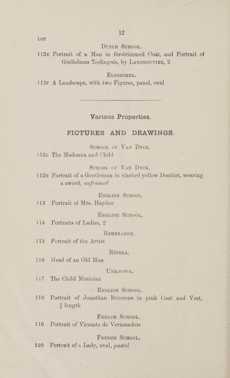 LOT DutcH ScHoo.. 112m Portrait of a Man in fur-trimmed Coat, and Portrait of Giulielmus Teelinguis, by LANGNoUvIER, 2 ELSHEIMER. i12r A Landscape, with two Figures, panel, oval Various Properties. PICTURES AND DRAWINGS. ScHooL oF VAN Dyck. — 112@ The Madonna and Child Scaoot or Van Dyox. 112H Portrait of a Gentleman in slashed yellow Doublet, wearing a sword, unframed ENGLISH SCHOOL. 113 Portrait of Mrs. Hayden Sane Eneuise ScHoo.. 114 Portraits of Ladies, 2 REMBRANDT. 115 Portrait of the Artist RIBERA. 116 Head of an Old Man . UNKNoWN. 117 The Child Musician . ENGLISH SCHOOL. 118 Portrait of Jonathan Beherens in pink Coat and Vest, ? length FRENCH SCHOOL. 4119 Portrait of Vicomte de Vermandois Frexcu ScHoot. 120 Portrait ofa Lady, oval, pastel
