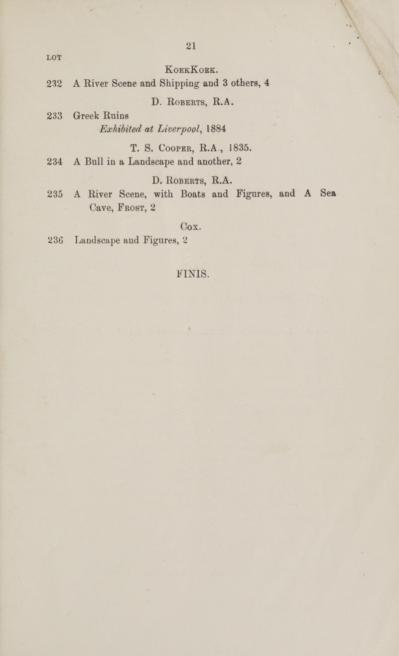 232 233 234 235 236 a1 KorexKogk. A River Scene and Shipping and 3 others, 4 D. Rossrts, R.A. Greek Ruins Exhibited at Liverpool, \884 T. S. Coopzr, R.A., 1835. A Bull in a Landscape and another, 2 D. Rozerts, R.A. A River Scene, with Boats and Figures, and A Sea Cave, Frost, 2 Cox. Landscape and Figures, 2