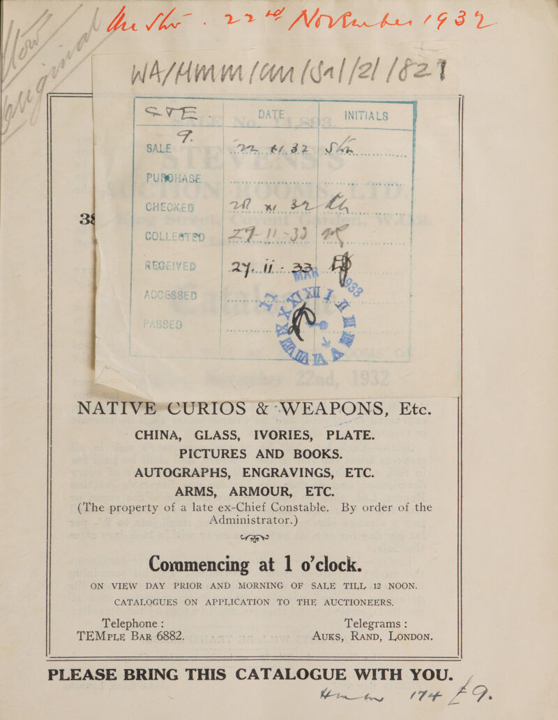 Wl A/ H Wm (WM [fa | /2/ / ee q   | a Sg oe DATE | INITIALS SALE PB BLBAZ | SAM | | | CHECKED :  : CO ts i ak ay | i “ - i | REO p | | f ANMNcedrenr i i Pa nor i i : |  NATIVE’ CURIOS &amp; “WEAPONS, Etc. CHINA, GLASS, IVORIES, PLATE. PICTURES AND BOOKS. AUTOGRAPHS, ENGRAVINGS, ETC. ARMS, ARMOUR, ETC. (The property of a late ex-Chief Constable, By order of the Administrator.) Uo w Commencing at 1 o’clock. ON VIEW DAY PRIOR AND MORNING OF SALE TILL -12 NOON. CATALOGUES ON APPLICATION TO THE AUCTIONEERS. Telephone : Telegrams : TEMrpie Bar -6882.--.- 2-5 oe - AuKs, RAND, Lonpon.  PLEASE BRING THIS ‘CATALOGUE WITH YOU. Minn, (7 Fis a,