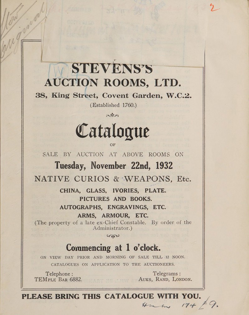     ~ &gt; STEVENS’S AUCTION ROOMS, LTD. 38, King Street, Covent Garden, W.C.2. (Established 1760.) | rites, Catalogue OF See IC LION AT pABOVE. ROOMS. ON Tuesday, November 22nd, 1932 NATIVE CURIOS &amp; ‘WEAPONS, Etc. CHINA, GLASS, IVORIES, PLATE. PICTURES AND BOOKS. AUTOGRAPHS, ENGRAVINGS, ETC. ARMS, ARMOUR, ETC. (The property of a late ex-Chief Constable. By order of the Administrator.) Uokw Commencing at 1 o'clock. ON VIEW DAY PRIOR AND MORNING OF SALE TILL 12 NOON. CATALOGUES ON APPLICATION TO THE AUCTIONEERS. Telephone : Telegrams 2 TEMp Le Bar 6882. ? Auxks, Ranp, Lonpon.  