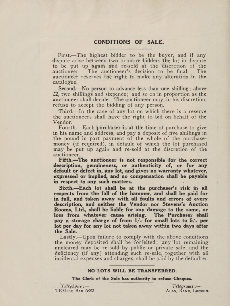 CONDITIONS OF SALE. First.—The highest bidder to be the buyer, and if any dispute arise between two or more bidders the lot in dispute to be put up again and re-sold at the discretion of the auctioneer. The auctioneer’s decision to be final. The auctioneer reserves the right to make any alteration in the catalogue. Second.—No person to advance less than one shilling; above £2, two shillings and sixpence; and so on in proportion as the auctioneer shall decide. The auctioneer may, in his discretion, refuse to accept the bidding of any person. Third.—In the case of any lot on which there is a reserve the auctioneers shall have the right to bid on behalf of the Vendor. Fourth.—Each purchaser is at the time of purchase to give in his name and address, and pay a deposit of five shillings in the pound in part payment of the whole of the purchase- money (if required), in default of which the lot purchased may be put up again and re-sold at the discretion of the auctioneer. Fifth.—The auctioneer is not responsible for the correct description, genuineness, or authenticity of, or for any default or defect in, any lot, and gives no warranty whatever, expressed or implied, and no compensation shall be payable in respect to any such matters. Sixth.—Each lot shall be at the purchaser’s wae in all respects from the fall of the hammer, and shall be paid for in full, and taken away with all faults and errors of every description, and neither the Vendor nor Stevens’s Auction Rooms, Ltd., shall be liable for any damage to the same, or loss from whatever cause arising. The Purchaser shall pay a storage charge of from 1/- for small lots to 5/- per lot per day for any lot not taken away within two days after the Sale. Lastly—Upon failure to comply with the above conditions the money deposited shall be forfeited; any lot remaining uncleared may be re-sold by public or private sale, and the deficiency (if any) attending such re-sale, together with all incidental expenses and charges, shall be paid by the defaulter.  NO LOTS WILL BE TRANSFERRED. The Clerk of the Sale has authority to refuse Cheques.  