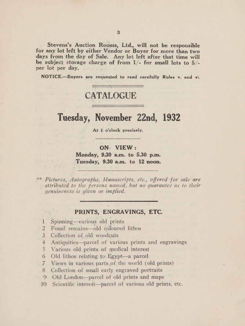 Stevens’s Auction Rooms, Ltd., will not be responsible for any lot left by either Vendor or Buyer for more than two days from the day of Sale. Any lot left after that time will be subject storage wuenae of from 1/- for small lots to 5/- per lot per day. |... 5. NOTICE.—Buyers are joilicies to read carefully Rules v. and vi. CATALOGUE ekic November 22nd, 1932 At 1 o'clock previelye | as VIEW : Monday, 9.30 a.m. to 5.30 p.m. ' Tuesday, 9.30 am. to 12 noon. *. Pictures, Autographs, Manuscripts, etc., offered for sale are | attributed to the persons named, but no guarantee as to their genumeness is given or implied. PRINTS, : Pika ETC: pal -Spinning—various ‘old prints 2 Fossil remains—old coloured lithos He 3. Collection of, old woodcuts 4 Antiquities—parcel of various prints and engravings 5 Various. old prints ef medical interest 6 Old lithos relating to. Egypt—a parcel 7 Views in various parts of the world (old prints) 8 Collection of small early engraved portraits 9, Old London—parcel of old prints and maps 10 Scientific intérest—parcel of various old prints, etc.