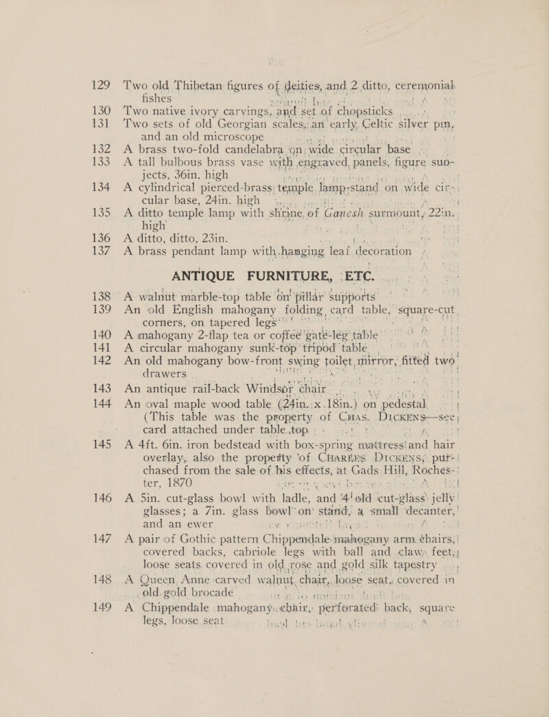 fishes _ ne th i) 130 ‘Two native ivory carvings, sy set af ee ea . 131 Two sets of old Georgian ee early, Celtic silver pin, and an old microscope ae 132 A brass two-fold candelabra ‘on: wide ‘Grau base. | 133 A tall bulbous brass vase with engy. aved, panels, figure su- jects, 36in. high | 134 A cylindrical pierced-brass: temple, famp-stand on. wide Crs | cular base, 24in. ieh &lt;,. 7 135... A datto temple lamp with shrine of Ganesh: surmount, ei high cae he eae ae Se 136: A ditto; ditte,23in- at A eee 137 A brass pendant lamp with, hanging leaf. {ecoration ANTIQUE FURNITURE, | ETC. | 138A walntit marble- -top table ‘on’ ‘pillar’ stipports , es, 139 An old English mahogany folding, card table, ee cut corners, on tapered legs’ 140 A mahogany 2-flap tea or coftee’ gaté: 1g table 141 A circular mahogany sunk-top’ tripod | table | et eae 142 An old mahogany bow- front swing pee mirror, fitted two, drawers : 143 An antique rail- back: Windsor chair. beans oe Te Oe % : 144 An oval maple wood table (24in.. i&lt;, 18in.) on ae Cea (This table was. the property of Citas. DICKENS —see : card attached under table top. ; cate a eae 145 A 4ft. 6in. iron bedstead with ae spring ‘mattress’ and hair overlay, also the property ‘of Cartes DICKENS; put?! chased from the sale ot! ini emacts, at (ads Hall, Roches: ody a oy DR i | ter, 1870 ne ie “ 146 A Sin. cut-glass a ae ae ay ‘4'old cut- tlle. aa glasses; a 7in. glass bow! on starid, a small decanter,’ and an ewer ver Met Taye. 3 le ee 147 A pair of Gothic pattern Chis alindale paladins arm, whales) covered backs, cabriole legs with ball and .claws feet;; loose seats covered i in old rose and gold, silk tapestry oe 148 A Queen, Anne carved w alnut, chair, loose seat, oe in old. gold brocade - can ae pric ato 149 A Chippendale tee onngy ee per rforated ‘back, square lees PlOOse section: wal ti bush eee dew Be BE Dm ae