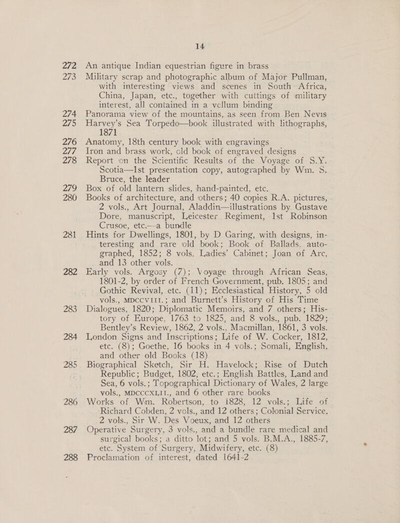 ofa 273 274 27s 276 IN, 278 279 280 281 282 283 284 285 286 287 288 14 An antique Indian equestrian figure in brass Military scrap and photographic album of Major Pullman, with interesting views and scenes in South Africa, China, Japan, etc., together with cuttings of military interest, all contained in a vellum binding Panorama view of the mountains, as seen from Ben. Nevis se Sea Torpedo—book illustrated with lithographs, 1871 Anatomy, 18th century book with engravings Iron and brass work, old book of engraved designs Report ‘on the Scientific Results of the Voyage of S.Y: Scotia—Ist presentation copy, autographed by Wm. 5. Bruce, the leader Box of old lantern slides, hand-painted, etc. Books of architecture, and others; 40 copies R.A. pictures, 2 vols., Art Journal, Aladdin—illustrations by Gustave Dore, manuscript, Leicester Regiment, Ist Robinson rusoe, etc.—a bundle Hints for Dwellings, 1801, by D Garing, with designs, in- teresting and rare old book; Book of Ballads, auto- wrapned, 1852; 8.vols. Uadies’ Cabmet;.joan ot Arc, and 13 other vols. Early vols. Argosy (7); Voyage through African Seas, 1801-2, by order of French Government, pub. 1805; and Gothic Revival, etc. (11); Ecclesiastical History, 5 old vols., MDCCVIII.; and Burnett’s History of His Time Dialogues, 1820; Diplomatic Memoirs, and 7 others; His- tory of Europe, 1763 to 1825, and 8 vols., pub. 1829; Bentley’s Review, 1862, 2 vols., Macmillan, 1861, 3 vols. London Signs and Inscriptions; Life of W. Cocker, 1812, etc. (8); Goethe, 16 books in 4 vols.; Somali, English, and other old Books (18) Biographical Sketch, Sir H. Havelock; Rise of Dutch Republic; Budget, 1802, etc.; English Battles, Land and Sea, 6 vols.; Topographical Dictionary of Wales, 2 large vols., MDCCCXLII., and 6 other rare books Works of Wim. Robertson, to 1828, 12 vols.; Life of Richard Cobden, 2 vols., and 12 others; Colonial Service, Z.vols., Sir W. Des Voeux, and 12 others Operative Surgery, 3 vols., and a bundle rare medical and surgical books; a ditto lot; and 5 vols. B.M.A., 1885-7, etc. System of Surgery, Midwifery, etc. (8) Proclamation of interest, dated 1641-2