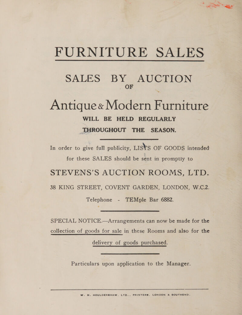 FURNITURE SALES  SALES BY AUCTION OF : ~ Antique« Modern Furniture WILL BE HELD REGULARLY THROUGHOUT THE SEASON. In order to give full publicity, Lists OF GOODS intended for these SALES should be sent in promptly to STEVENS’S AUCTION ROOMS, LTD. 38 KING STREET, COVENT GARDEN, LONDON, W.C.2. Telephone - TEMple Bar 6882. SPECIAL NOTICE.—Arrangements can now be made for the collection of goods for sale in these Rooms and also for the delivery of goods purchased. Particulars upon application to the Manager. W. H. HOULDERSHAW, LTD., PRINTERS, LONDON &amp; SOUTHEND.