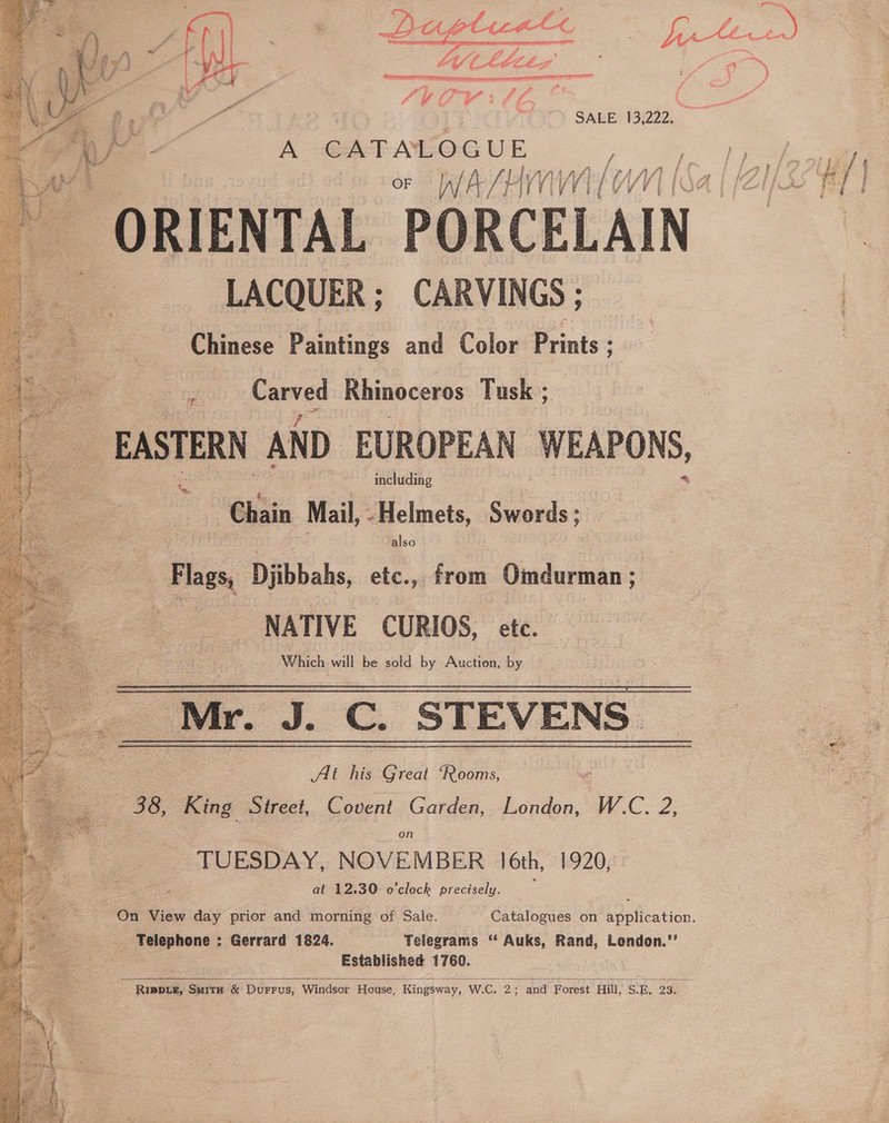  gee Sr    Cro Saar es - cet FLEE | SALE, 13,222. A -GAEALOG U - ; pe oF |a/ AS Ly WWI EW IZA f 3c ORIENTAL PORCELAIN. LACQUER; CARVINGS ; Chinese Paintings and Color Prints ; pares Rhinoceros Tusk ; _ EASTERN AND EUROPEAN WEAPONS, : Chain Mail, Helmets Swords ; Flags, Djibbahs, etc., from Omdurman ; | NATIVE CURIOS, etc. Which will be sold by Auction, by Mr. J. C. STEVENS At his Great ‘Rooms, : Sa 3 Covent Garden, London, on , NOVEMBER 16th at 12.30 o'clock precisely. On View day prior and morning of Sale. Catalogues on application. | Telephone : Gerrard 1824. Telegrams ‘‘ Auks, Rand, Lendon.’’ Established 1760. 38, King Street, W.C. 2, TUESDAY 5 1920;  RIpDLe, SuitH &amp; DurFrus, Windsor House, Kingsway, W.C 2 and Forest Hill SE 23, .