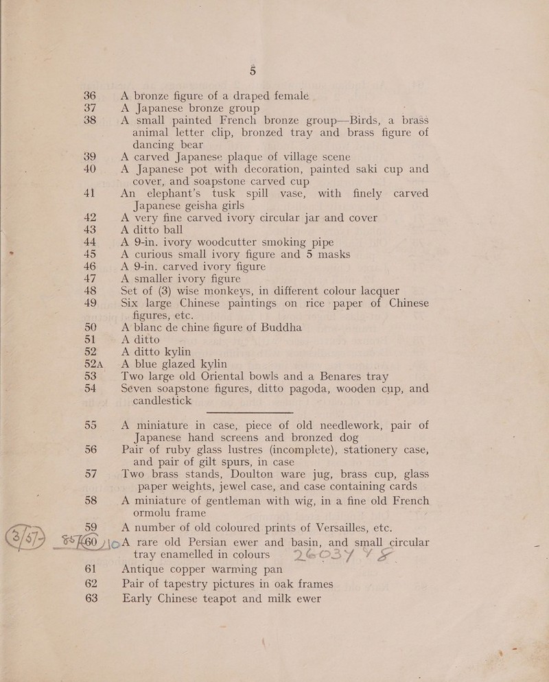 37 38 39 40 4] 42 43 44 495 46 47 48 49 50 51 52 52A 53 54 58 SD) 3460, 61 62 63 P A Japanese bronze group animal letter clip, bronzed tray and brass figure of dancing bear A carved Japanese plaque of village scene A Japanese pot with decoration, painted saki cup and cover, and soapstone carved cup An elephant’s tusk spill vase, with finely carved Japanese geisha girls A very fine carved ivory circular jar and cover A ditto ball A 9-in. ivory woodcutter smoking pipe A curious small ivory figure and 5 masks A 9-in. carved ivory figure A smaller ivory figure Set of (3) wise monkeys, in different colour lacquer Six large Chinese paintings on rice paper of Chinese figures, etc. A blanc de chine figure of Buddha A ditto A ditto kylin A blue glazed kylin Two large old Oriental bowls and a Benares tray Seven soapstone figures, ditto pagoda, wooden cup, and candlestick Japanese hand screens and bronzed dog Pair of ruby glass lustres (incomplete), stationery case, and pair of gilt spurs, in case Two brass stands, Doulton ware jug, brass cup, glass paper weights, jewel case, and case containing cards A miniature of gentleman with wig, in a fine old French ormolu frame A number of old coloured prints of Versailles, etc. tray enamelled in colours 2 « Tay Sa oe Antique copper warming pan Pair of tapestry pictures in oak frames Early Chinese teapot and milk ewer