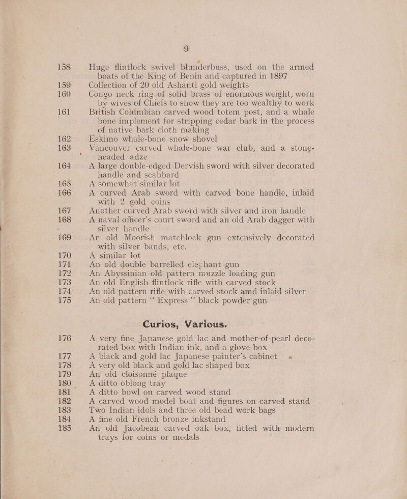 162 163 164 165 166 167 168 169 170 171 172 173 174 175 176 177 178 180 181 182 183 184 185 9 Huge flintlock swivel blunderbuss, used on the armed boats of the King of Benin and captured in 1897 Collection of 20 old Ashanti gold weights Congo neck ring of solid brass of enormous weight, worn by wives of Chiefs to show they are too wealthy to work British Columbian carved wood totem post, and a whale bone implement for stripping cedar bark in the process of native bark cloth making Eskimo whale-bone snow shovel Vancouver carved whale-bone war club, and a stone- headed adze A large double-edged Dervish sword with silver decorated handle and scabbard A somewhat similar lot : A curved Arab sword with carved bone handle, inlaid with 2 gold coins Another curved Arab sword with silver and iron handle A naval officer's court sword and an old Arab dagger with silver handle An old Moorish matchlock gun extensively decorated with silver bands, etc. A similar lot An old double barrelled elephant gun An Abyssinian old pattern muzzle loading gun An old English flintlock rifle with carved stock An old pattern rifle with carved stock amd inlaid silver An old pattern “ Express ’’ black powder gun Curios, Various. A very fine Japanese gold lac and mother-of-pearl deco- rated box with Indian ink, and a glove box A black and gold lac Japanese painter’s cabinet « A very old black and gold lac shaped box An old cloisonné plaque A ditto oblong tray A ditto bowl on carved wood stand A carved wood model boat and figures on carved stand Two Indian idols and three old bead work bags A fine old French bronze inkstand An old Jacobean carved oak box, fitted with modern trays for coins or medals