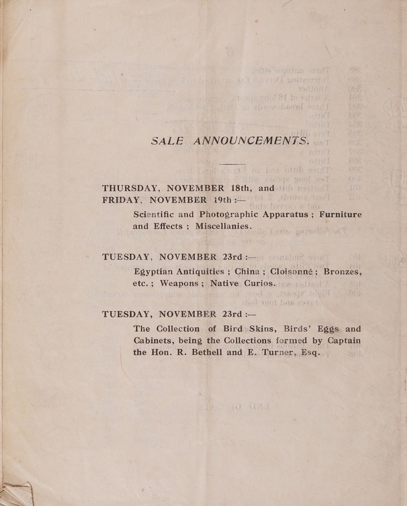 SALE ANNOUNCEMENTS. . THURSDAY, NOVEMBER 18th, and FRIDAY, NOVEMBER i9th :— Scientific and Photographic Apparatus ; Furniture and Effects ; Miscellanies. TUESDAY, NOVEMBER 23rd :— Egyptian Antiquities ; China ; Cloisonné; Bronzes, etc.; Weapons; Native Curios. | TUESDAY, NOVEMBER 23rd :— The Collection of Bird: Skins, Birds’ Eggs and Cabinets, being the Collections formed by Captain the Hon. R. Bethell and E. Turner, Esq.