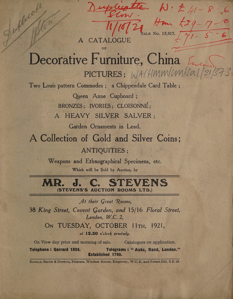 A CATALOGUE  Decorative Furniture, ans PICTURES; ,/4/imminllal [2187-3 Two Louis pattern Commodes ; 4 awe Card Table ; Queen Anne Cupboard ; BRONZES; IVORIES; CLOISONNE; ' A HEAVY SILVER SALVER ; Garden Ornaments in Lead. A Collection of Gold and Silver Poms) ANTIQUITIES ; Weapons and Ethnographical Pecans etc. ) Which will be Sold by Auction, by MR. J. C. STEVENS (STEVENS’S AUCTION ROOMS LTD.) At their Great ‘Rooms, 38 King Street, Covent Garden, and 15/16 Floral Street, : ue London, W.C. 2, | ON TUESDAY, OCTOBER 11TH, 1921, at 12,30 o'clock precisely. On View day prior and morning of sale. Catalogues on application. Telephone : Gerrard 1824. Telegrams : “‘ Auks, Rand, London.” . Established 1760. RIDDLE, SmitH &amp; DurFus, Printers, Windsor House, Kingsway, W.C.2; and Forest Hill, S.E. 23. 