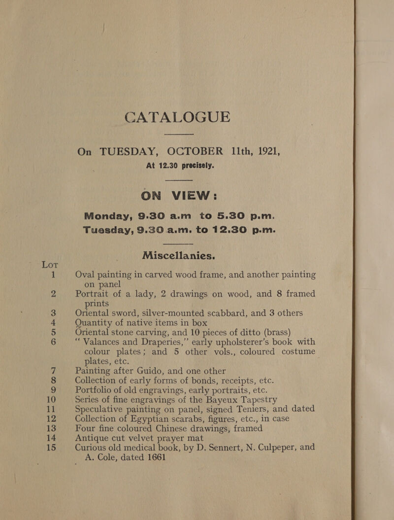 Lot _— OD Oe © bo CATALOGUE — On TUESDAY, OCTOBER l1lith, 1921, At 12.30 precisely.  ON VIEW: Monday, 9:30 a.m to 5.30 p.m. Tuesday, 9.30 a.m. to 12.30 p.m.  Miscellanies. Oval painting in carved wood frame, and another painting on panel Portrait of a lady, 2 drawings on wood, and 8 framed prints Quantity of native items in box Oriental stone carving, and 10 pieces of ditto (brass) “ Valances and Draperies,” early upholsterer’s book with colour plates; and 5 other vols., coloured costume plates, etc. Painting after Guido, and one other Collection of early forms of bonds, receipts, etc. Portfolio of old engravings, early portraits, etc. _ Series of fine engravings of the Bayeux Tapestry Speculative painting on panel, signed Teniers, and dated Collection of Egyptian scarabs, figures, etc., in case Four fine coloured Chinese drawings, framed Antique cut velvet prayer mat Curious old medical book, by D. Sennert, N. Culpeper, and A. Cole, dated 1661 