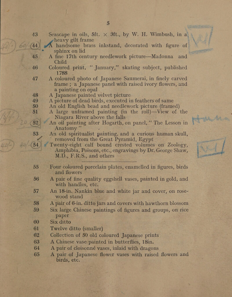 43 Seascape in oils, 5ft. &lt;x 3ft., by W. H. Wimbush, in a: » heavy gilt frame et (44 | handsome brass inkstand, decorated with figure of. - . sphinx on lid 45 A fine 17th century needlework picture—Madonna and Child 46 Coloured print, “ January,” skating subject, published L785. 47 A coloured photo of Japanese Saumerai, in finely carved frame ; a Japanese panel with raised ivory flowers, and a painting on opal 48 A Japanese painted velvet picture 49 A picture of dead birds, executed in feathers of same 50 An old English bead and needlework picture (framed) ol A large unframed painting (in the roll)—View oi the a Niagara River above the falls sabes 3 92) * An oil painting after Hogarth, on panel, ‘‘ The Lesson in i , ee Anatomy ”’ 53 An old spiritualist painting, and a curious human skull, “ removed from the Great Pyramid, Egypt (54) » Twenty-eight calf bound crested volumes on Zoology, ~~ Amphibia, Poisons, etc., engravings by Dr. George Shaw, | hy M:D.; F. R.S., and others 55 Four coloured porcelain plates, enamelled in pears: birds and flowers 56 A pair of fine quality eggshell vases, painted in gold: and with handles, etc.  57 An 18-in. Nankin blue and Shite jar and cover, on rose- wood stand . = (88 A pair of 6-in, ditto jars and covers with hawthorn blossom 59 six large Chinese paintings of figures and groups, on rice paper 60 Six ditto 61 Twelve ditto (smaller) 62 Collection of 50 old coloured Japanese prints 63 A Chinese vase painted in butterflies, 18in. 64 A pair of cloisonné vases, inlaid with dragons 65 A pair of Japanese flower vases with raised flowers and birds, etc.