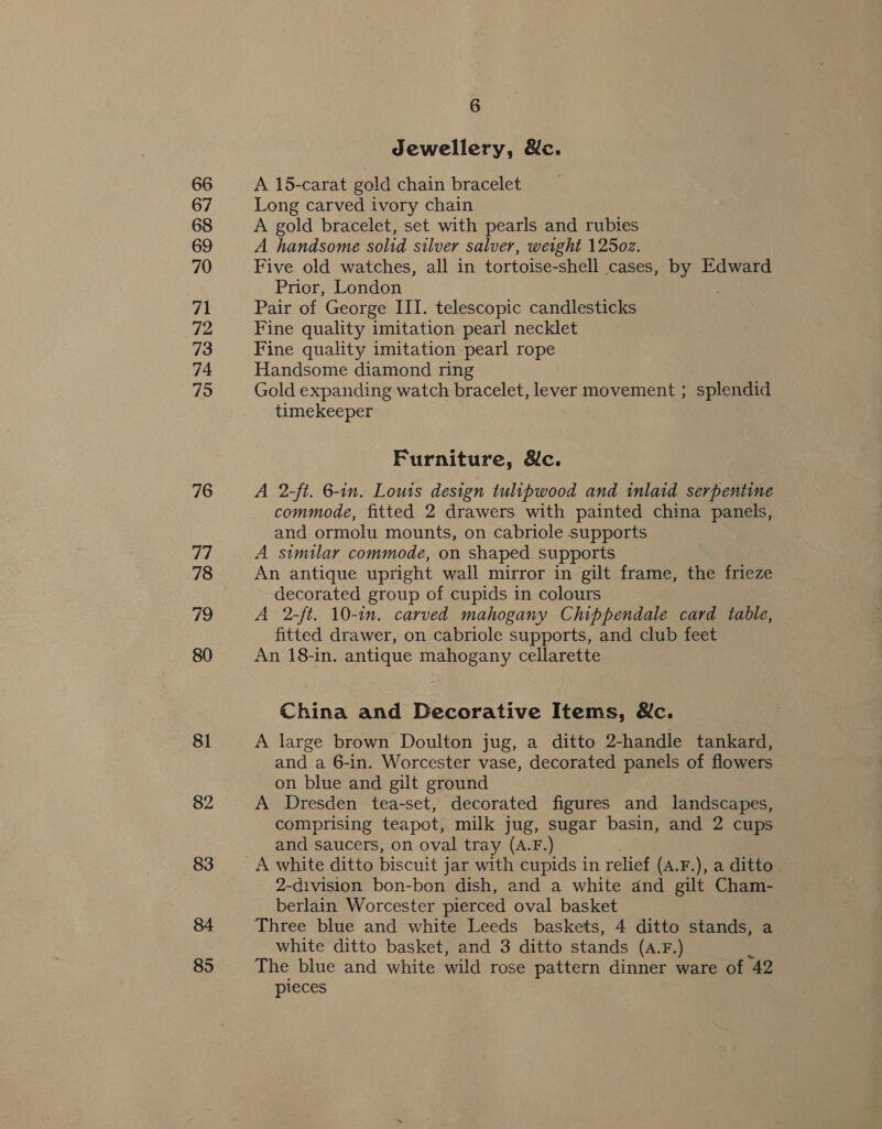 66 67 68 69 70 71 72 73 74 795 76 77 78 79 80 81 82 84 85 6 Jewellery, &amp;c. A 15-carat gold chain bracelet Long carved ivory chain A gold bracelet, set with pearls and rubies A handsome solid silver salver, weight 12502. Five old watches, all in tortoise-shell cases, by Edward Prior, London Pair of George III. telescopic candlesticks Fine quality imitation pearl necklet Fine quality imitation pearl rope Handsome diamond ring Gold expanding watch bracelet, lever movement ; splendid timekeeper Furniture, &amp;c. A 2-ft. 6-in. Louis design tulipwood and inlaid serpentine commode, fitted 2 drawers with painted china panels, and ormolu mounts, on cabriole supports A similar commode, on shaped supports An antique upright wall mirror in gilt frame, the frieze decorated group of cupids in colours A 2-ft. 10-in. carved mahogany Chippendale card table, fitted drawer, on cabriole supports, and club feet An 18-in. antique mahogany cellarette China and Decorative Items, Wc. A large brown Doulton jug, a ditto 2-handle tankard, and a 6-in. Worcester vase, decorated panels of flowers on blue and gilt ground A Dresden tea-set, decorated figures and landscapes, comprising teapot, milk jug, sugar basin, and 2 cups and saucers, on oval tray (A.F.) A white ditto biscuit j jar with cupids in relief (A.F.), a ditto 2-division bon-bon dish, and a white and gilt Cham- berlain Worcester pierced oval basket Three blue and white Leeds baskets, 4 ditto stands, a white ditto basket, and 3 ditto stands (A.F.) The blue and white wild rose pattern dinner ware of 42 pieces