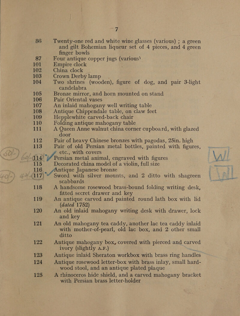  86 87 101 102 103 104 105 106 107 108 109 110 111 112 113 115. 7 and gilt Bohemian liqueur set of 4 pieces, and 4 green finger bowls Four antique copper jugs (various Empire clock China clock Crown Derby lamp. Two shrines (wooden), figure of dog, and pair 3-light candelabra Bronze mirror, and horn mounted on stand Pair Oriental vases An inlaid mahogany well writing table Antique Chippendale table, on claw feet Hepplewhite carved-back chair Folding antique mahogany table A Queen Anne walnut china corner cupboard, with glazed door Pair of heavy Chinese bronzes with pagodas, 25in. high Pair of old Persian metal bottles, painted with figures, etc., with covers Persian metal animal, engraved with figures Decorated china model of a violin, full size 417) 118 119 120 121 122 123 124 Sword with silver mounts, and Z ditto with shagreen scabbards A handsome rosewood brass-bound folding writing desk, fitted secret drawer and key An antique carved and painted round lath box with lid (dated 1752) An old inlaid mahogany writing desk with drawer, lock and key An old mahogany tea caddy, another lac tea caddy inlaid with mother-of-pearl, old lac box, and 2 other small ditto Antique mahogany box, covered with pierced and carved ivory (slightly a.F.) ARG Antique inlaid Sheraton workbox with brass ring handles Antique rosewood letter-box with brass inlay, small hard- wood stool, and an antique plated plaque with Persian brass letter-holder ee eel