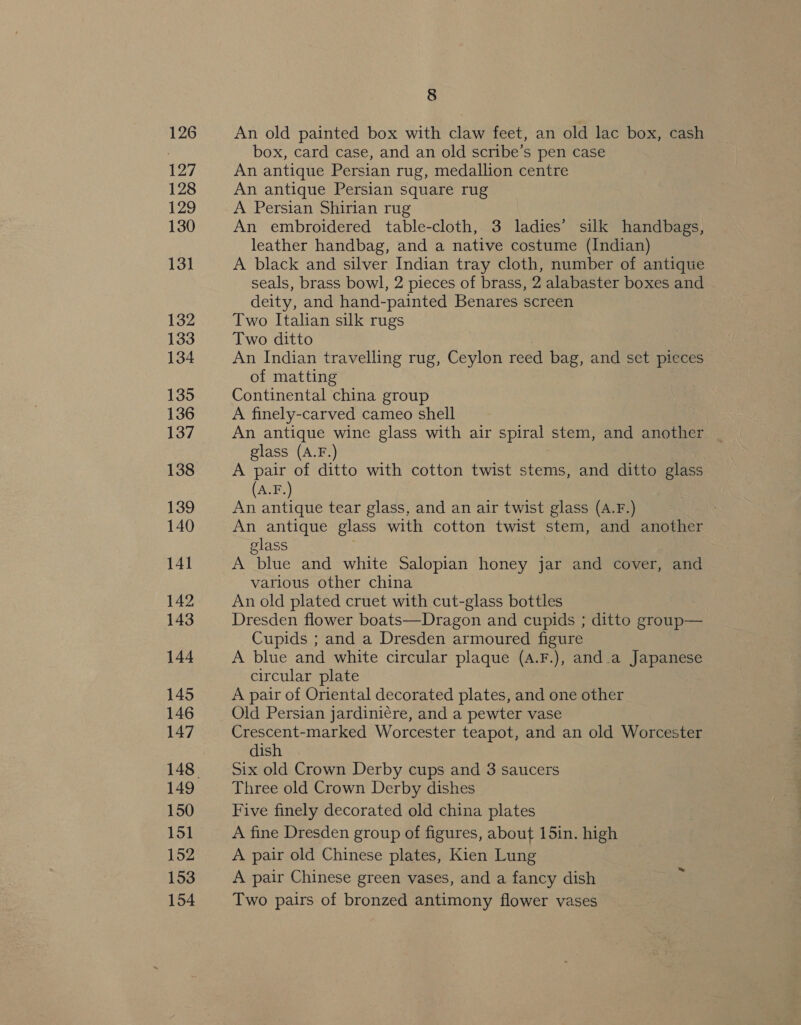 127 128 129 130 13] 132 133 134 135 136 137 138 139 140 141 142 143 144 145 146 147 149 150 151 152 153 154 8 box, card case, and an old scribe’s pen case An antique Persian rug, medallion centre An antique Persian square rug A Persian Shirian rug An embroidered table-cloth, 3 ladies’ silk handbags, leather handbag, and a native costume (Indian) A black and silver Indian tray cloth, number of antique seals, brass bowl, 2 pieces of brass, 2 alabaster boxes and deity, and hand-painted Benares screen Two Italian silk rugs Two ditto An Indian travelling rug, Ceylon reed bag, and set pieces of matting Continental china group A finely-carved cameo shell An antique wine glass with air spiral stem, and another glass (A.F.) A pair of ditto with cotton twist stems, and ditto glass (A.F.) An antique tear glass, and an air twist glass (A.F.) An antique glass with cotton twist stem, and another glass A blue and white Salopian honey jar and cover, and various other china An old plated cruet with cut-glass bottles Dresden flower boats—Dragon and cupids ; ditto group— Cupids ; and a Dresden armoured figure A blue and white circular plaque (A.F.), and.a Japanese circular plate A pair of Oriental decorated plates, and one other Old Persian jardini€re, and a pewter vase Crescent-marked Worcester teapot, and an old Worcester dish Six old Crown Derby cups and 3 saucers Three old Crown Derby dishes Five finely decorated old china plates A fine Dresden group of figures, about 15in. high A pair old Chinese plates, Kien Lung A pair Chinese green vases, and a fancy dish Two pairs of bronzed antimony flower vases