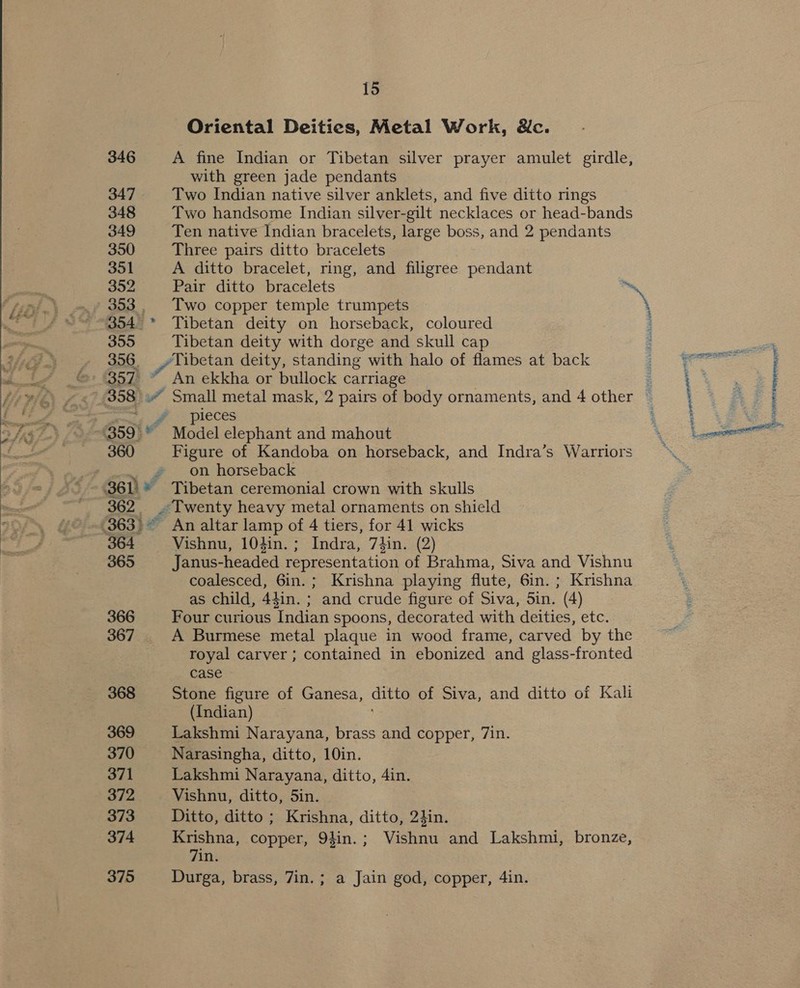  346 347 348 349 350 351 352 353 | 354) 355 Oriental Deities, Metal Work, Nc. A fine Indian or Tibetan silver prayer amulet girdle, with green jade pendants Two Indian native silver anklets, and five ditto rings Two handsome Indian silver-gilt necklaces or head-bands Ten native Indian bracelets, large boss, and 2 pendants Three pairs ditto bracelets A ditto bracelet, ring, and filigree pendant Two copper temple trumpets Tibetan deity on horseback, coloured Tibetan deity with dorge and skull cap 450° ¥ 360 “ay ra 361i * 362 (3633 &amp; 364, 365 366 367 368 369 370 371 372 373 374 375 An ekkha or bullock carriage pieces Model elephant and mahout Figure of Kandoba on horseback, and Indra’s Warriors on horseback Tibetan ceremonial crown with skulls ~ Twenty heavy metal ornaments on shield An altar lamp of 4 tiers, for 41 wicks Vishnu, 104in.; Indra, 74in. (2) Janus-headed representation of Brahma, Siva and Vishnu coalesced, 6in.; Krishna playing flute, 6in. ; Krishna as child, 44in. ; and crude figure of Siva, Sin. (4) Four curious Indian spoons, decorated with deities, etc. A Burmese metal plaque in wood frame, carved by the royal carver ; contained in ebonized and glass-fronted case Stone figure of Ganesa, ditto of Siva, and ditto of Kali (Indian) Lakshmi Narayana, brass and copper, 7in. Narasingha, ditto, 10in. Lakshmi Narayana, ditto, 4in. Vishnu, ditto, 5in. Ditto, ditto ; Krishna, ditto, 24in. Krishna, copper, 94in.; Vishnu and Lakshmi, bronze, 7in. Durga, brass, 7in.; a Jain god, copper, 4in. sie COA SEES = E 3 ; gee}