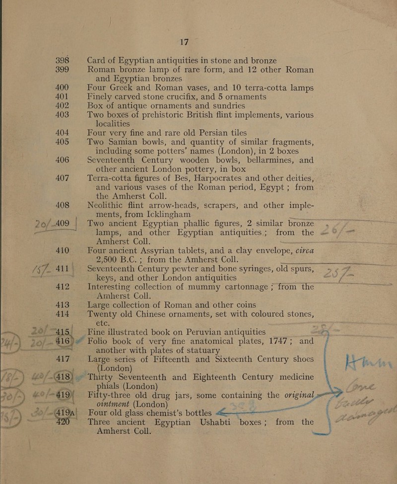  ide a £ $ - — ee ad ‘ ef - Alum | o we ‘Sgn. 398 399 400 401 402 403 404 405 406 407 408 * 410 A412 - 413 414 415, Vie Card of Egyptian antiquities in stone and bronze Roman bronze lamp of rare form, and 12 other Roman and Egyptian bronzes Four Greek and Roman vases, and 10 terra-cotta lamps Finely carved stone crucifix, and 5 ornaments Box of antique ornaments and sundries Two boxes of prehistoric British flint implements, various localities Four very fine and rare old Persian tiles Two Samian bowls, and quantity of similar fragments, Seventeenth Century wooden bowls, bellarmines, and other ancient London pottery, in box Terra-cotta figures of Bes, Harpocrates and other deities, and various vases of the Roman period, Egypt ; from the Amherst Coll. Neolithic flint arrow-heads, scrapers, and other imple- ments, from Icklingham Two ancient Egyptian phallic figures, 2 similar bronze lamps, and other Egyptian antiquities; from the Amherst Coll. Four ancient Assyrian tablets, and a clay envtlvne: CUrca 2,500 B.C. ; from the Amherst Coll. keys, and other London antiquities a Amherst Coll. Large collection of Roman and other coins Twenty old Chinese ornaments, set with coloured stones, CEC Fine illustrated book on Peruvian antiquities ae 417 Ge another with plates of statuary Large series of Fifteenth and Sixteenth Century shoes (London) Thirty Seventeenth and Eighteenth Century medicine phials (London) Fifty-three old drug jars, some containing the original ointment (London) Sanit Four old glass chemist’s bottles 4———“--— Three ancient Egyptian Ushabti boxes; from the  