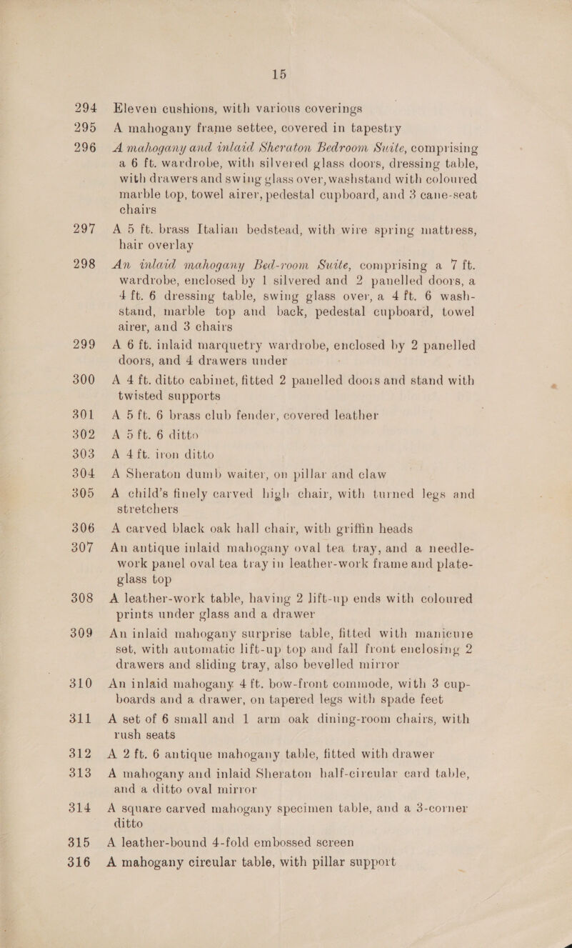 299 300 301 302 303 304 305 306 307 308 309 310 311 312 313 315 316 15 Eleven cushions, with various coverings A mahogany frame settee, covered in tapestry A mahogany and inlaid Sheraton Bedroom Suite, comprising a 6 ft. wardrobe, with silvered glass doors, dressing table, with drawers and swing vlass over, washstand with coloured marble top, towel airer, pedestal cupboard, and 3 cane-seat chairs A 5 ft. brass Italian bedstead, with wire spring mattress, hair overlay An inlaid mahogany Bed-room Suite, comprising a 7 ft. wardrobe, enclosed by 1 silvered and 2 panelled doors, a 4 ft. 6 dressing table, swing glass over, a 4 ft. 6 wash- stand, marble top and back, pedestal cupboard, towel airer, and 3 chairs A 6 ft. inlaid marquetry wardrobe, enclosed by 2 panelled doors, and 4 drawers under A 4 ft. ditto cabinet, fitted 2 panelled doois and stand with twisted supports A 5 ft. 6 brass club fender, covered leather A oft. 6 ditto A 4 ft. iron ditto A Sheraton dumb waiter, on pillar and claw A child’s finely carved high chair, with turned legs and stretchers A carved black oak hall chair, with griffin heads An antique inlaid mahogany oval tea tray, and a needle- work panel oval tea tray in leather-work frame and plate- glass top A leather-work table, having 2 lift-up ends with coloured prints under glass and a drawer An inlaid mahogany surprise table, fitted with manicure set, with automatic lift-up top and fall front enelosing 2 drawers and sliding tray, also bevelled mirror An inlaid mahogany 4 ft. bow-front commode, with 3 cup- boards and a drawer, on tapered legs with spade feet A set of 6 small and 1 arm oak dining-room chairs, with rush seats A 2 ft. 6 antique mahogany table, fitted with drawer A mahogany and inlaid Sheraton half-cireular card table, and a ditto oval mirror A square carved mahogany specimen table, and a 3-corner ditto A leather-bound 4-fold embossed screen A mahogany cireular table, with pillar support