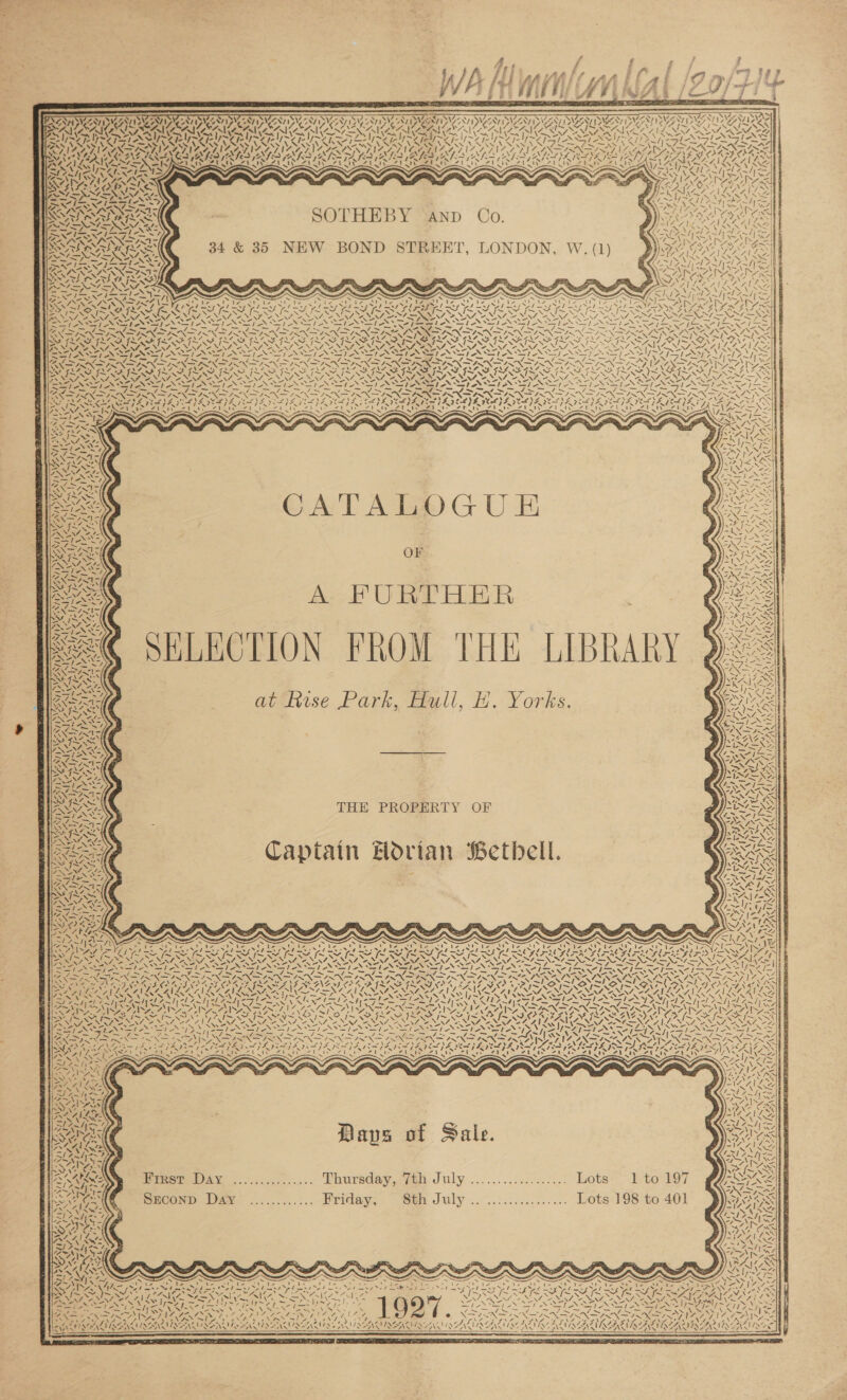          4 , 6 P / z ; SA JE sade iat ia oy tgs e sf (Lif. ff A Ei i I Fes 7 ei J/\ AH MITIMM AL /ZO0/ H+ i RNIN RET OAT, Sada NAA ?  Ny Sar, aN) 7 wf Vee PTT AAT NT ba BN NN S470 CLAIR CANT DAA ID ANT DAN VAAN Svcd SYN VONTI Ar RCO IN NN QIN WACO RRS BON PMNS pp CT ETT ON SE PTT Poy eT TSN SN eT Dk SPN NTN PIAS RU REIS CRUS CRS RUSSIAS RUS eI TO NRE SAS INEOGNS KEV UENES Nico Nf NS pS 8 ssf LS N=, GN fed EX fos NSS WN: 4: ee PP SY) FANE ISN OTL Lidl kat Addl LG hed Ket od Rete ee ar A SAT GRAS PRA CAKES ES) a Se a I Ge A SAD 4“ | SN fpetC ae 21&gt; ¢ 7 Vy.        SOTHEBY AND Co. 34 &amp; 35 NEW BOND STREET, LONDON, W. (1) y Y ! we / I AN | ‘ 2 ! N So 1 ~ ce A 7 he “4 2 P ‘ ro vA Ds ‘ cA - a £3 ; ~~ 4 —/N - 2} NS) Se KI PS ae many, ba? CR Me PS A le RP a PNP ER fea yy SR a ag oar CE rae ae eC NN NTN INN IN ON NT INN IN NE ONIN NNN PEC GROTEAS * elie ee AN Ae PN a aN SF _* % \4 ¢. AFC ATR ERM AL AL iy Zi FS 7 Logs? VY = ‘N bid he SRN Da NO ae NL Py SS NGG TNS a { NS ANIA ad { 4. fant ie +7, as ~ YS; 1A% tj ~ Is   Py) ‘ uf - x \ 4) \ Na ~~ i We Fox \ RIS fo 1 ON eal l;~ AS ‘As “\ CATALOGU E OF A FURTHER ELECTION FROM THE LIBRARY ¢ Napa a] /     4 4 7 “NS Den &lt; aol  S\ as Z \ NX ity   S A ty Nay BS t BANA : 3 ee at Reuse Park, Hull, H. Yorks. \ aS an NEON LY \ 4 at Z ‘\ ONT nl AN  THE PROPERTY Captain Hodrian Betbell. OF Sakis DEAS 4) 7 N“ \ s \  Ww  Rite Seo Bae I fie ae fens ~ Nee SO NEU OAD, PI, wae Z Zz NO Rat ; pee PRA LNA SECA GOA AT LNA OF ae ONG wf OK » we MPA Sof aA ( be 1S ERI ae ald WLAN SSA) BEST ENT PLP NRG ANS, SAA, Er SLI NL SS OAT AOA ¥ MS 7. ~~ TRG is rp ES SS Rah ye ae es QIN Moe MANE SY lies” 7 SNC gas | Iv aoe TAS TAAS aN 7 N wINy 7AM, ~ ~ ! ~ A ry IN ISS 4\2 =) » - RUE &lt;I \~ Ne PA N , 7 \ oN AVA) ey &lt;/ \ ¢ Ls \ &gt; N Say A ty yess ht \ v4\ 3 Mi 7 iS yy, Liss “ bp HAs Nien f &gt; = ° - neo 4 BA as LACS \ ‘i y, = La - es id Nay TW Y Nae a ¥, va is ‘ ae A 2 § Le - \ (wD and Y “ } ve / RCs A &gt;) Y ; if ey z Nes 4 NI ‘ als — / V7 nieeesy  5 ¢ / ¥ ci pe : IW &gt; \, sf; \ i : as K Pay. on ve 4 mi ws C¢/- TS SN ry) \ aN ali” AS = Caney 4 ws ope om ,) + 4 t a) AN 7N 133 ~|} a a / Vo &amp; « Nib / Ys \ oo oC) V7 Pig? td Oe “. 5 a es pera g ™~ 7 6 S SRE Dave of Sale.  ees Eimer DAy ............... Thursday, 7th July .................. Lots ~ 1 to: 197 Srconp Dae ............ Priday, ‘th July .. ..:............ Lots 198 to 401   KZ, aT: mye Sek AN Ips Ry ae eee &lt;ip~y = a bat Re Re ox: PN RES ye Ayn Og ae eg eg FL na do EOP ok ah ger ee “Nt Zee PRGA ALS 6 Nas a NaN ty ING Nhe Sen oe a, NHI NSN INT INNING LNAI SANUS AINE ARDS ANTI OAR ISENDINEINSIAE RS UNy NI er PUN Oe ZN NAAN ee Se AN Ss Z Av                                     