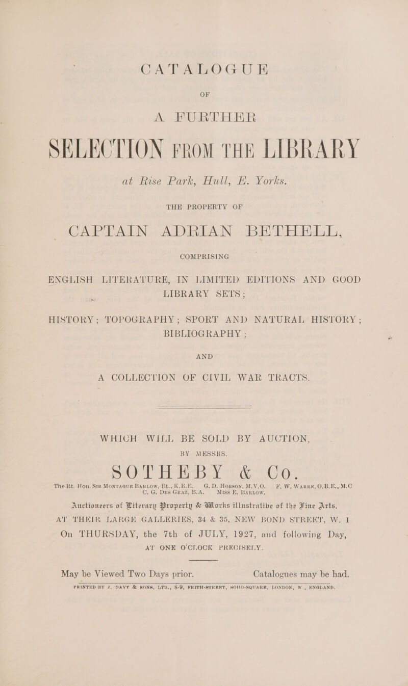 CATALOGUE OF A. JE Didae BR SELECTION From THE LIBRARY at “hisse Parke Hull, Whe Yorks: THE PROPERTY OF CAPTAIN ADRIAN BETHELLI, COMPRISING ENGLISH LITERATURE, IN LIMITED EDITIONS AND GOOD LIBRARY SETS; th HISTORY; TOPOGRAPHY; SPORT AND NATURAL HISTORY ; BIBLIOGRAPHY ; AND A COLLECTION OF CIVIL WAR TRACTS.   WHICH WLLL. BE. SOLD BY AUCTION, BY MESSRS, ae Tay a Cas The Rt. Hon. Str MonraGuk Bartow, Bt., K.B.E. G. D. Hopson, M.V.O. F. W. WarRR#, O.B.E., M.C C. G. DEs GRAZ, B.A. Miss KE. Bartow. Auctioneers of Literary Property &amp; Works illustrative of the Fine Arts, AT THEIR LARGE GALLERIES, 34 &amp; 35, NEW BOND STREET, W. 1 On THURSDAY, the 7th of JULY, 1927, and following Day, AT ONE O'CLOCK PREOISELY.  May be Viewed Two Days prior. Catalogues may be had.   PRINTED BY J. DAVY &amp; SONS, LTD., 8-9, FRITH-STREET, SOHO-SQUARK, LONDON, W., ENGLAND.