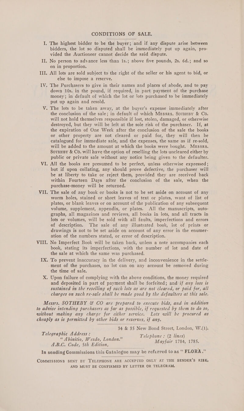 CONDITIONS OF SALE. I. The highest bidder to be the buyer; and if any dispute arise between bidders, the lot so disputed shall be immediately put up again, pro- vided the Auctioneer cannot decide the said dispute. II. No person to advance less than 1s.; above five pounds, 2s. 6d.; and so on in proportion. III. All lots are sold subject to the right of the seller or his agent to bid, or else to impose a reserve. IV. The Purchasers to give in their names and places of abode, and to pay down 10s. in the pound, if required, in part payment of the purchase money; in default of which the lot or Jots purchased to be immediately put up again and resold. V. The lots to be taken away, at the buyer’s expense immediately after the conclusion of the sale; in default of which Messrs. SorHEBy &amp; Co. will not hold themselves responsible if lost, stolen, damaged, or otherwise destroyed, but they will be left at the sole risk of the purchaser. If, at the expiration of One Week after the conclusion of the sale the books or other property are not cleared or paid for, they will then be catalogued for immediate sale, and the expenses, the same as if re-sold, will be added to the amount at which the books were bought. Messrs. SoTHEBY &amp; Co. will have the option of reselling the lots uncleared either by public or private sale without any notice being given to the defaulter. VI. All the books are presumed to be perfect, unless otherwise expressed; but if upon collating, any should prove defective, the purchaser will be at liberty to take or reject them, provided they are received back within Fourteen Days after the conclusion of the sale, when the purchase-money will be returned. VII. The sale of any book or books is not to be set aside on account of any worm holes, stained or short leaves of text or plates, want of list of plates, or blank leaves or on account of the publication of any subsequent volume, supplement, appendix, or plates. All the manuscripts, auto- graphs, all magazines and reviews, all books in lots, and all tracts in lots or volumes, will be sold with all faults, imperfections and errors of description. ‘The sale of any illustrated book, lot of prints or drawings is not to be set aside on account of any error in the enumer- ation of the numbers stated, or error of description. VIII. No Imperfect Book will be taken back, unless a note accompanies each book, stating its imperfections, with the number of lot and date of the sale at which the same was purchased. IX. To prevent inaccuracy in the delivery, and inconvenience in the settle- ment of the purchases, no lot can on any account be removed during the time of sale. xX. Upon failure of complying with the above conditions, the money required and deposited in part of payment shall be forfeited; and if any loss is sustained in the reselling of such lots as are not cleared, or paid for, all charges on such re-sale shall be made good by the defaulters at this sale. Messrs. SOTHEBY &amp; CO are prepared to execute bids, and in addition to advise intending purchasers as far as possible, if requested by them to do so, without making any charge for either service. Lots will be procured as cheaply as is permitted by other bids or reserves, if any. 34 &amp; 35 New Bond Street, London, W.(1). Telephone : (2 lines) Mayfair 1784, 1785.   Telegraphic Address: “ Abinitio, Wesdo, London.” A.B.C. Code, 5th Edition, In sending Commissions this Catalogue may be referred to as ‘* FLORA.”   COMMISSIONS SENT BY [TELEPHONE ARE ACCEPTED ONLY AT THE SENDER’S RISK, AND MUST BE CONFIRMED BY LETTER OR TELEGRAM.